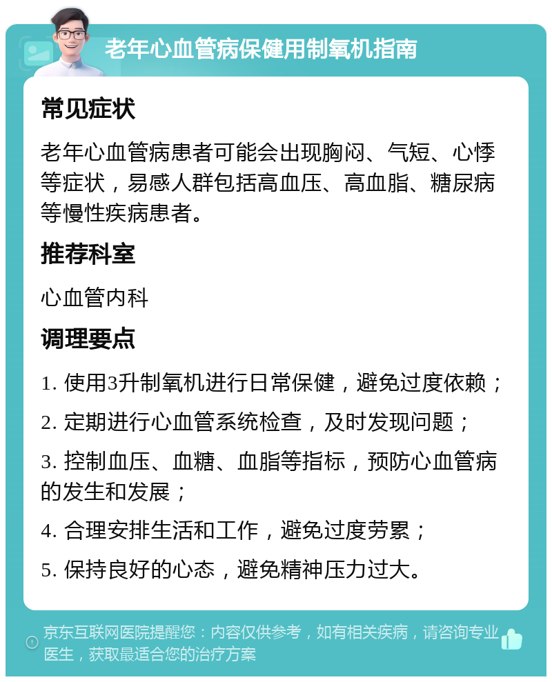 老年心血管病保健用制氧机指南 常见症状 老年心血管病患者可能会出现胸闷、气短、心悸等症状，易感人群包括高血压、高血脂、糖尿病等慢性疾病患者。 推荐科室 心血管内科 调理要点 1. 使用3升制氧机进行日常保健，避免过度依赖； 2. 定期进行心血管系统检查，及时发现问题； 3. 控制血压、血糖、血脂等指标，预防心血管病的发生和发展； 4. 合理安排生活和工作，避免过度劳累； 5. 保持良好的心态，避免精神压力过大。