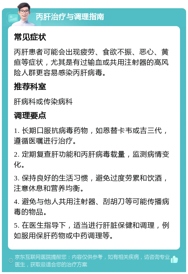 丙肝治疗与调理指南 常见症状 丙肝患者可能会出现疲劳、食欲不振、恶心、黄疸等症状，尤其是有过输血或共用注射器的高风险人群更容易感染丙肝病毒。 推荐科室 肝病科或传染病科 调理要点 1. 长期口服抗病毒药物，如恩替卡韦或吉三代，遵循医嘱进行治疗。 2. 定期复查肝功能和丙肝病毒载量，监测病情变化。 3. 保持良好的生活习惯，避免过度劳累和饮酒，注意休息和营养均衡。 4. 避免与他人共用注射器、刮胡刀等可能传播病毒的物品。 5. 在医生指导下，适当进行肝脏保健和调理，例如服用保肝药物或中药调理等。