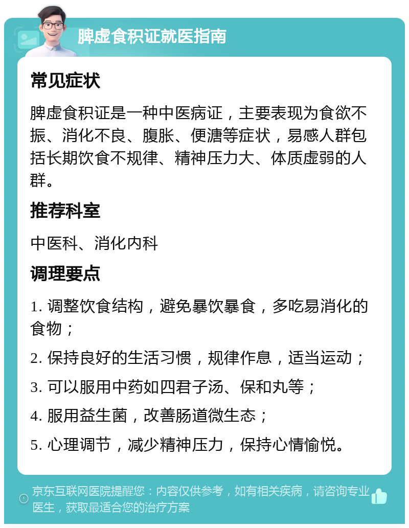 脾虚食积证就医指南 常见症状 脾虚食积证是一种中医病证，主要表现为食欲不振、消化不良、腹胀、便溏等症状，易感人群包括长期饮食不规律、精神压力大、体质虚弱的人群。 推荐科室 中医科、消化内科 调理要点 1. 调整饮食结构，避免暴饮暴食，多吃易消化的食物； 2. 保持良好的生活习惯，规律作息，适当运动； 3. 可以服用中药如四君子汤、保和丸等； 4. 服用益生菌，改善肠道微生态； 5. 心理调节，减少精神压力，保持心情愉悦。