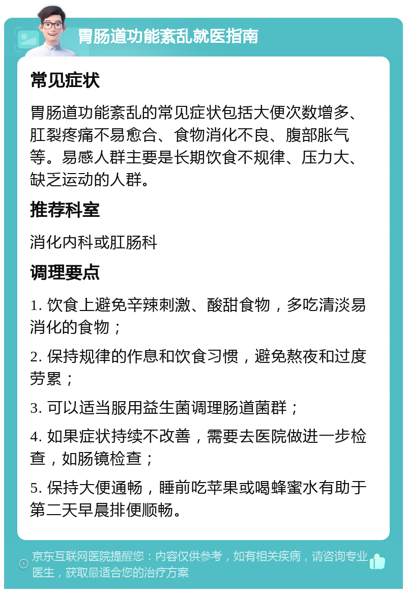 胃肠道功能紊乱就医指南 常见症状 胃肠道功能紊乱的常见症状包括大便次数增多、肛裂疼痛不易愈合、食物消化不良、腹部胀气等。易感人群主要是长期饮食不规律、压力大、缺乏运动的人群。 推荐科室 消化内科或肛肠科 调理要点 1. 饮食上避免辛辣刺激、酸甜食物，多吃清淡易消化的食物； 2. 保持规律的作息和饮食习惯，避免熬夜和过度劳累； 3. 可以适当服用益生菌调理肠道菌群； 4. 如果症状持续不改善，需要去医院做进一步检查，如肠镜检查； 5. 保持大便通畅，睡前吃苹果或喝蜂蜜水有助于第二天早晨排便顺畅。