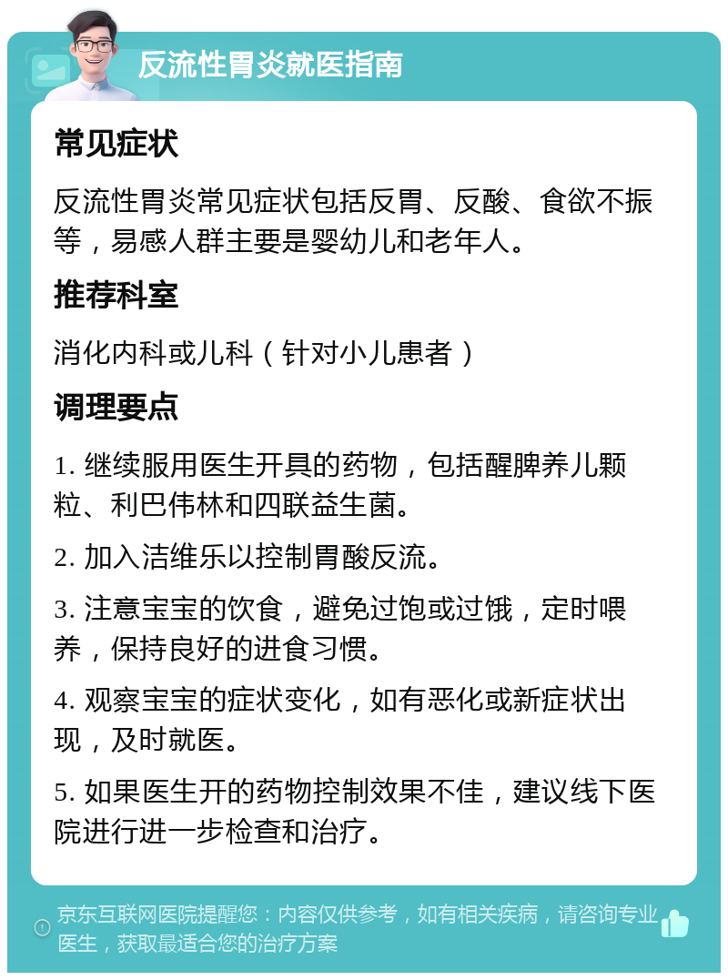 反流性胃炎就医指南 常见症状 反流性胃炎常见症状包括反胃、反酸、食欲不振等，易感人群主要是婴幼儿和老年人。 推荐科室 消化内科或儿科（针对小儿患者） 调理要点 1. 继续服用医生开具的药物，包括醒脾养儿颗粒、利巴伟林和四联益生菌。 2. 加入洁维乐以控制胃酸反流。 3. 注意宝宝的饮食，避免过饱或过饿，定时喂养，保持良好的进食习惯。 4. 观察宝宝的症状变化，如有恶化或新症状出现，及时就医。 5. 如果医生开的药物控制效果不佳，建议线下医院进行进一步检查和治疗。