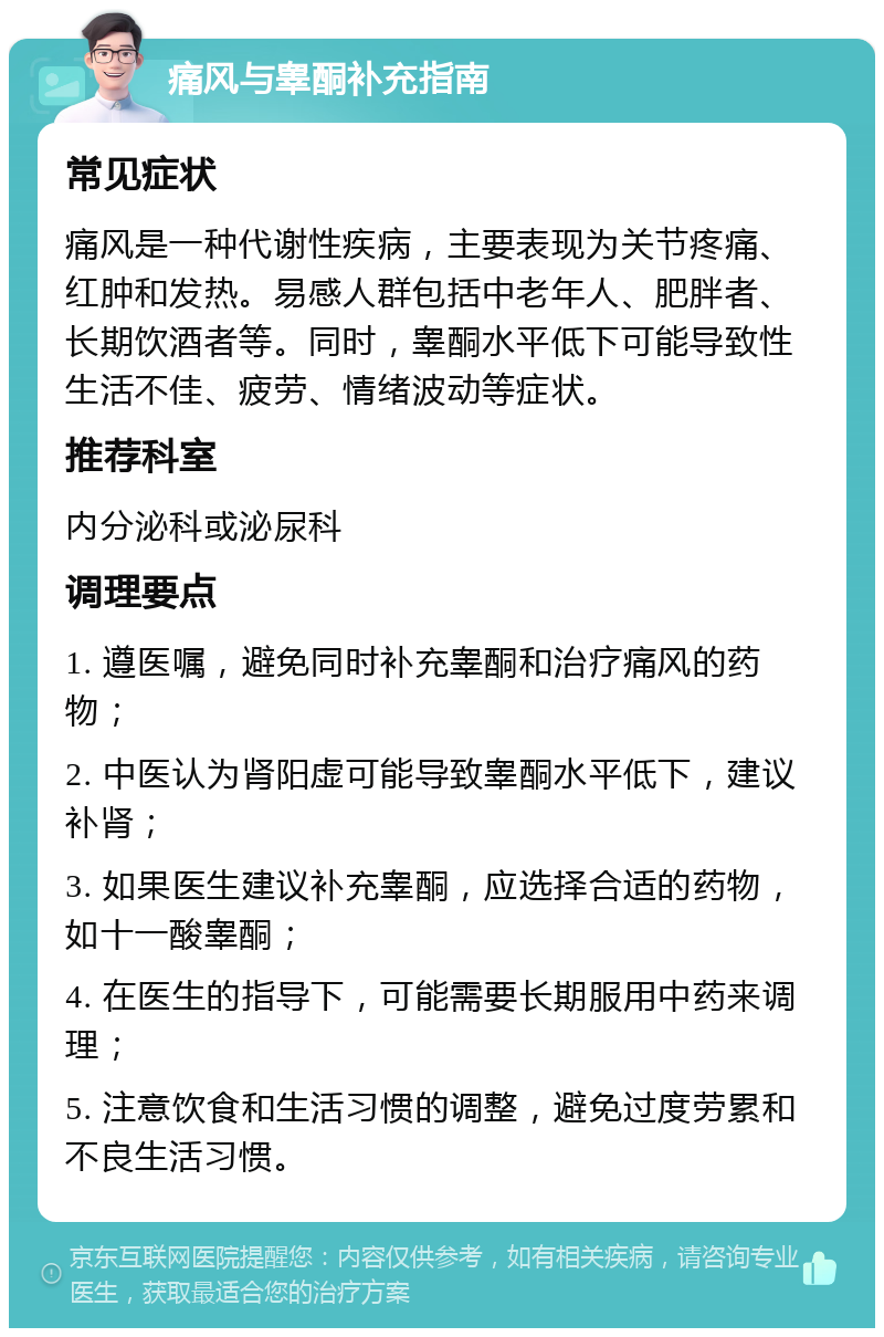 痛风与睾酮补充指南 常见症状 痛风是一种代谢性疾病，主要表现为关节疼痛、红肿和发热。易感人群包括中老年人、肥胖者、长期饮酒者等。同时，睾酮水平低下可能导致性生活不佳、疲劳、情绪波动等症状。 推荐科室 内分泌科或泌尿科 调理要点 1. 遵医嘱，避免同时补充睾酮和治疗痛风的药物； 2. 中医认为肾阳虚可能导致睾酮水平低下，建议补肾； 3. 如果医生建议补充睾酮，应选择合适的药物，如十一酸睾酮； 4. 在医生的指导下，可能需要长期服用中药来调理； 5. 注意饮食和生活习惯的调整，避免过度劳累和不良生活习惯。