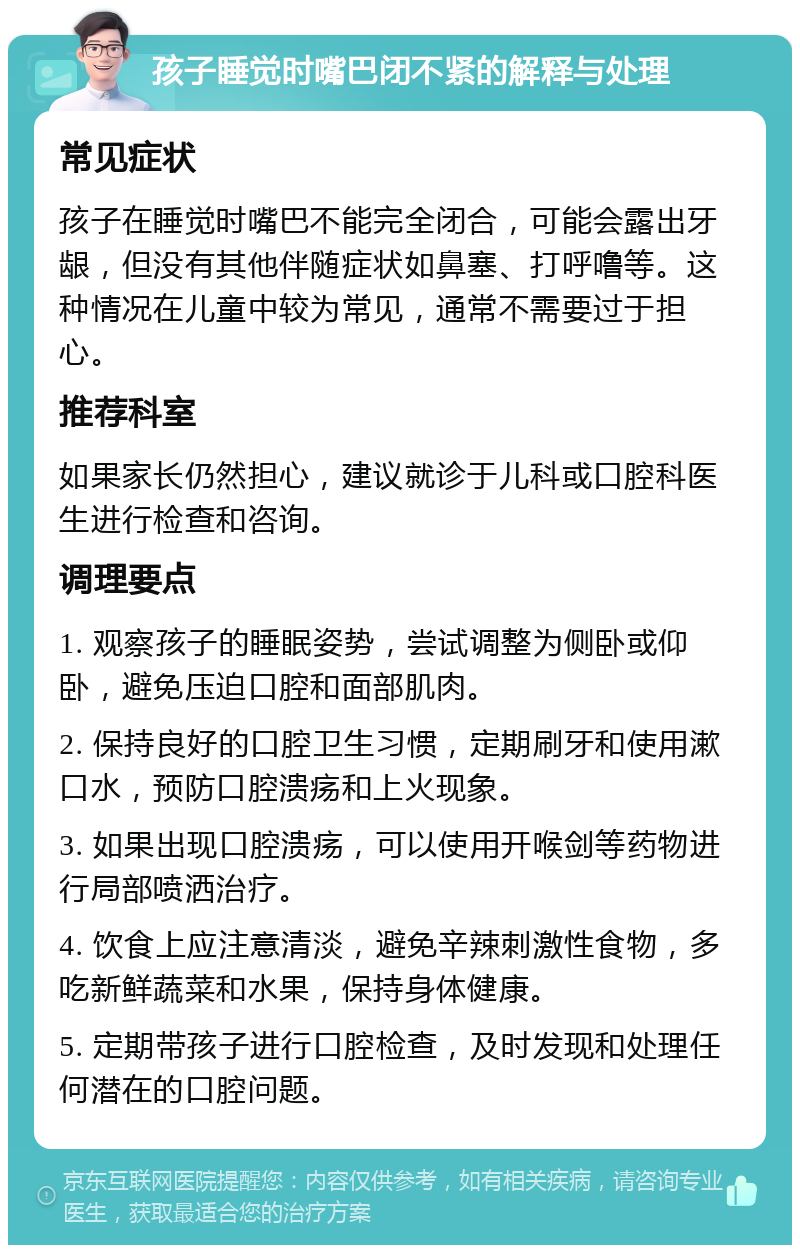 孩子睡觉时嘴巴闭不紧的解释与处理 常见症状 孩子在睡觉时嘴巴不能完全闭合，可能会露出牙龈，但没有其他伴随症状如鼻塞、打呼噜等。这种情况在儿童中较为常见，通常不需要过于担心。 推荐科室 如果家长仍然担心，建议就诊于儿科或口腔科医生进行检查和咨询。 调理要点 1. 观察孩子的睡眠姿势，尝试调整为侧卧或仰卧，避免压迫口腔和面部肌肉。 2. 保持良好的口腔卫生习惯，定期刷牙和使用漱口水，预防口腔溃疡和上火现象。 3. 如果出现口腔溃疡，可以使用开喉剑等药物进行局部喷洒治疗。 4. 饮食上应注意清淡，避免辛辣刺激性食物，多吃新鲜蔬菜和水果，保持身体健康。 5. 定期带孩子进行口腔检查，及时发现和处理任何潜在的口腔问题。