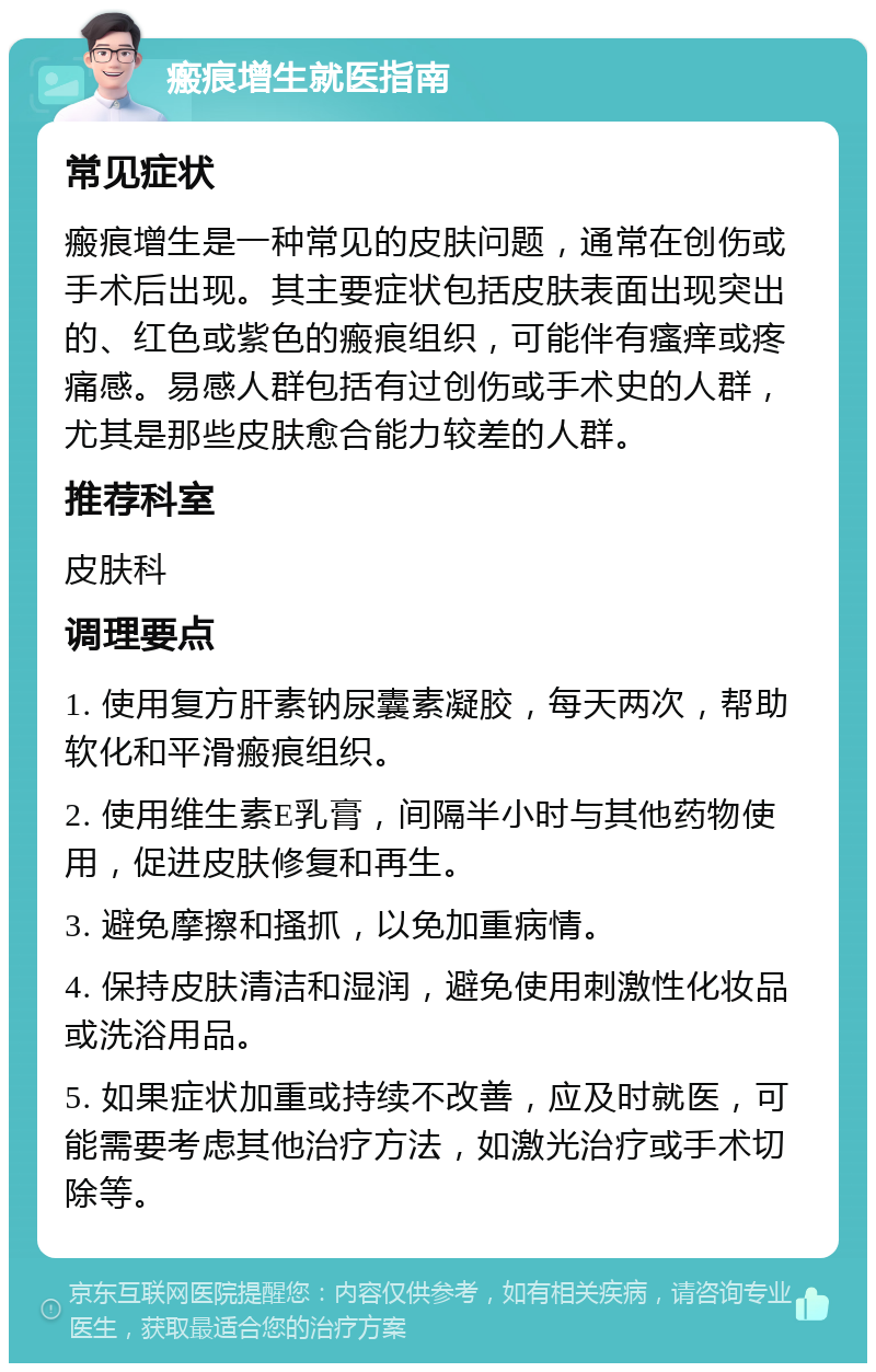 瘢痕增生就医指南 常见症状 瘢痕增生是一种常见的皮肤问题，通常在创伤或手术后出现。其主要症状包括皮肤表面出现突出的、红色或紫色的瘢痕组织，可能伴有瘙痒或疼痛感。易感人群包括有过创伤或手术史的人群，尤其是那些皮肤愈合能力较差的人群。 推荐科室 皮肤科 调理要点 1. 使用复方肝素钠尿囊素凝胶，每天两次，帮助软化和平滑瘢痕组织。 2. 使用维生素E乳膏，间隔半小时与其他药物使用，促进皮肤修复和再生。 3. 避免摩擦和搔抓，以免加重病情。 4. 保持皮肤清洁和湿润，避免使用刺激性化妆品或洗浴用品。 5. 如果症状加重或持续不改善，应及时就医，可能需要考虑其他治疗方法，如激光治疗或手术切除等。