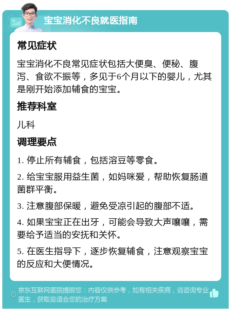 宝宝消化不良就医指南 常见症状 宝宝消化不良常见症状包括大便臭、便秘、腹泻、食欲不振等，多见于6个月以下的婴儿，尤其是刚开始添加辅食的宝宝。 推荐科室 儿科 调理要点 1. 停止所有辅食，包括溶豆等零食。 2. 给宝宝服用益生菌，如妈咪爱，帮助恢复肠道菌群平衡。 3. 注意腹部保暖，避免受凉引起的腹部不适。 4. 如果宝宝正在出牙，可能会导致大声嚷嚷，需要给予适当的安抚和关怀。 5. 在医生指导下，逐步恢复辅食，注意观察宝宝的反应和大便情况。