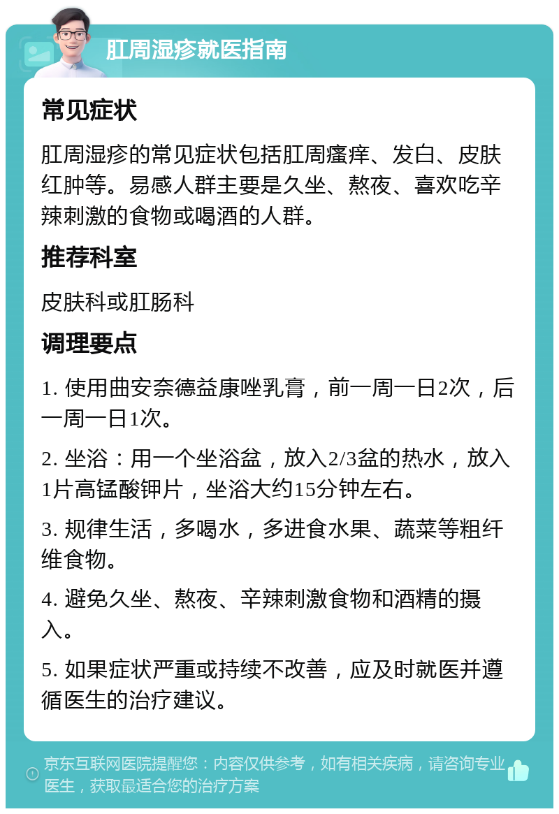 肛周湿疹就医指南 常见症状 肛周湿疹的常见症状包括肛周瘙痒、发白、皮肤红肿等。易感人群主要是久坐、熬夜、喜欢吃辛辣刺激的食物或喝酒的人群。 推荐科室 皮肤科或肛肠科 调理要点 1. 使用曲安奈德益康唑乳膏，前一周一日2次，后一周一日1次。 2. 坐浴：用一个坐浴盆，放入2/3盆的热水，放入1片高锰酸钾片，坐浴大约15分钟左右。 3. 规律生活，多喝水，多进食水果、蔬菜等粗纤维食物。 4. 避免久坐、熬夜、辛辣刺激食物和酒精的摄入。 5. 如果症状严重或持续不改善，应及时就医并遵循医生的治疗建议。