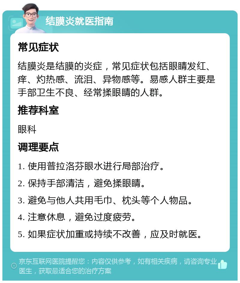 结膜炎就医指南 常见症状 结膜炎是结膜的炎症，常见症状包括眼睛发红、痒、灼热感、流泪、异物感等。易感人群主要是手部卫生不良、经常揉眼睛的人群。 推荐科室 眼科 调理要点 1. 使用普拉洛芬眼水进行局部治疗。 2. 保持手部清洁，避免揉眼睛。 3. 避免与他人共用毛巾、枕头等个人物品。 4. 注意休息，避免过度疲劳。 5. 如果症状加重或持续不改善，应及时就医。