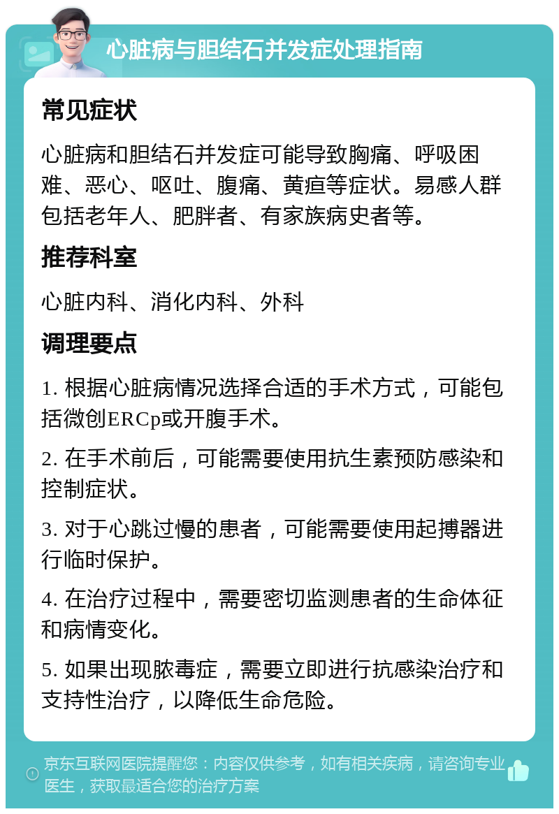 心脏病与胆结石并发症处理指南 常见症状 心脏病和胆结石并发症可能导致胸痛、呼吸困难、恶心、呕吐、腹痛、黄疸等症状。易感人群包括老年人、肥胖者、有家族病史者等。 推荐科室 心脏内科、消化内科、外科 调理要点 1. 根据心脏病情况选择合适的手术方式，可能包括微创ERCp或开腹手术。 2. 在手术前后，可能需要使用抗生素预防感染和控制症状。 3. 对于心跳过慢的患者，可能需要使用起搏器进行临时保护。 4. 在治疗过程中，需要密切监测患者的生命体征和病情变化。 5. 如果出现脓毒症，需要立即进行抗感染治疗和支持性治疗，以降低生命危险。