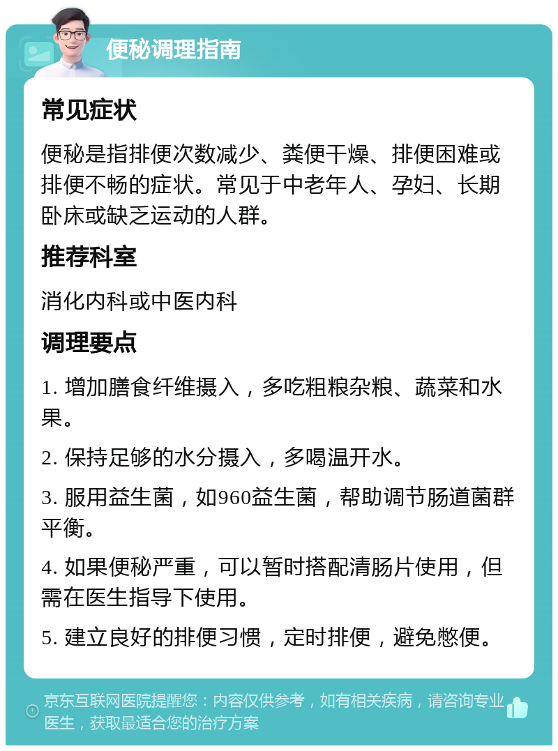 便秘调理指南 常见症状 便秘是指排便次数减少、粪便干燥、排便困难或排便不畅的症状。常见于中老年人、孕妇、长期卧床或缺乏运动的人群。 推荐科室 消化内科或中医内科 调理要点 1. 增加膳食纤维摄入，多吃粗粮杂粮、蔬菜和水果。 2. 保持足够的水分摄入，多喝温开水。 3. 服用益生菌，如960益生菌，帮助调节肠道菌群平衡。 4. 如果便秘严重，可以暂时搭配清肠片使用，但需在医生指导下使用。 5. 建立良好的排便习惯，定时排便，避免憋便。