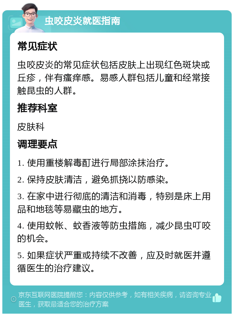 虫咬皮炎就医指南 常见症状 虫咬皮炎的常见症状包括皮肤上出现红色斑块或丘疹，伴有瘙痒感。易感人群包括儿童和经常接触昆虫的人群。 推荐科室 皮肤科 调理要点 1. 使用重楼解毒酊进行局部涂抹治疗。 2. 保持皮肤清洁，避免抓挠以防感染。 3. 在家中进行彻底的清洁和消毒，特别是床上用品和地毯等易藏虫的地方。 4. 使用蚊帐、蚊香液等防虫措施，减少昆虫叮咬的机会。 5. 如果症状严重或持续不改善，应及时就医并遵循医生的治疗建议。