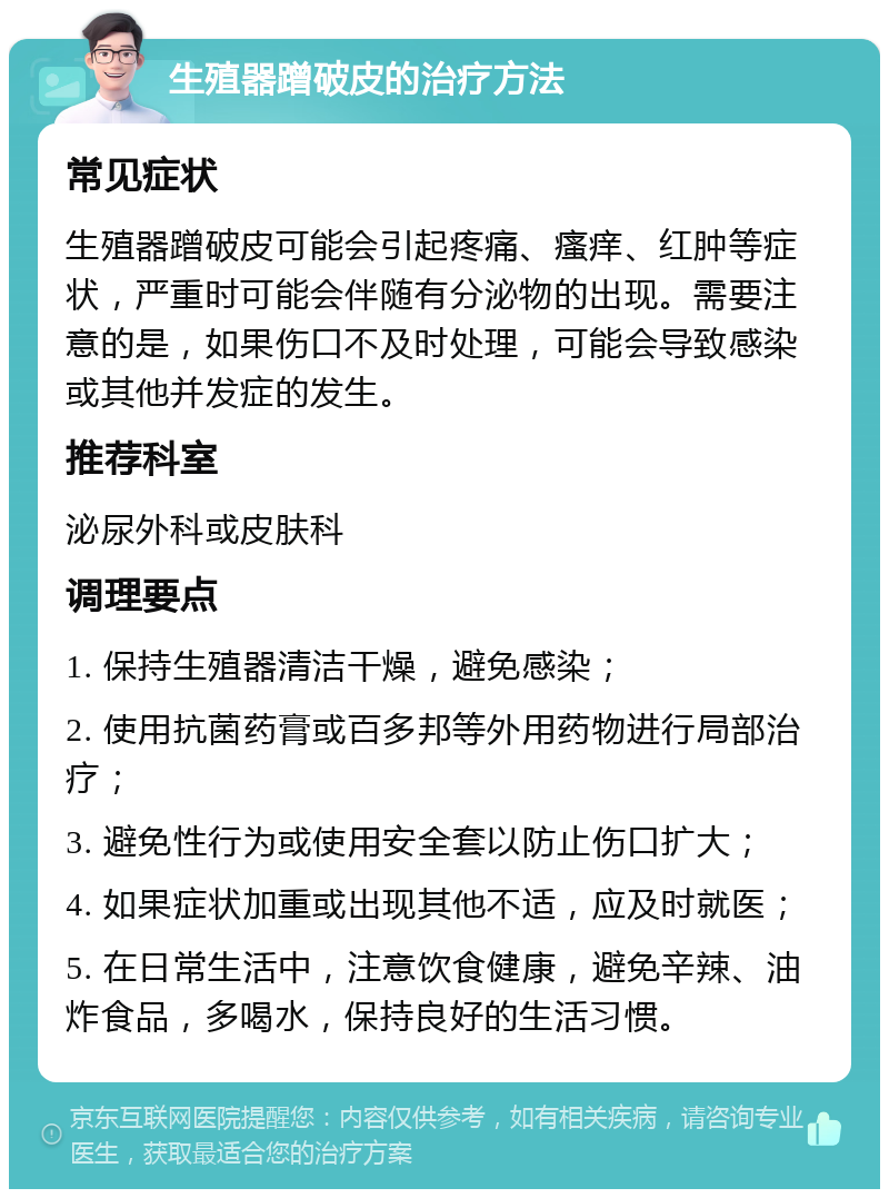 生殖器蹭破皮的治疗方法 常见症状 生殖器蹭破皮可能会引起疼痛、瘙痒、红肿等症状，严重时可能会伴随有分泌物的出现。需要注意的是，如果伤口不及时处理，可能会导致感染或其他并发症的发生。 推荐科室 泌尿外科或皮肤科 调理要点 1. 保持生殖器清洁干燥，避免感染； 2. 使用抗菌药膏或百多邦等外用药物进行局部治疗； 3. 避免性行为或使用安全套以防止伤口扩大； 4. 如果症状加重或出现其他不适，应及时就医； 5. 在日常生活中，注意饮食健康，避免辛辣、油炸食品，多喝水，保持良好的生活习惯。