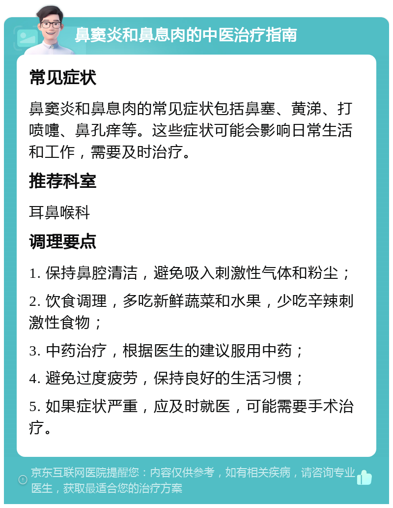 鼻窦炎和鼻息肉的中医治疗指南 常见症状 鼻窦炎和鼻息肉的常见症状包括鼻塞、黄涕、打喷嚏、鼻孔痒等。这些症状可能会影响日常生活和工作，需要及时治疗。 推荐科室 耳鼻喉科 调理要点 1. 保持鼻腔清洁，避免吸入刺激性气体和粉尘； 2. 饮食调理，多吃新鲜蔬菜和水果，少吃辛辣刺激性食物； 3. 中药治疗，根据医生的建议服用中药； 4. 避免过度疲劳，保持良好的生活习惯； 5. 如果症状严重，应及时就医，可能需要手术治疗。