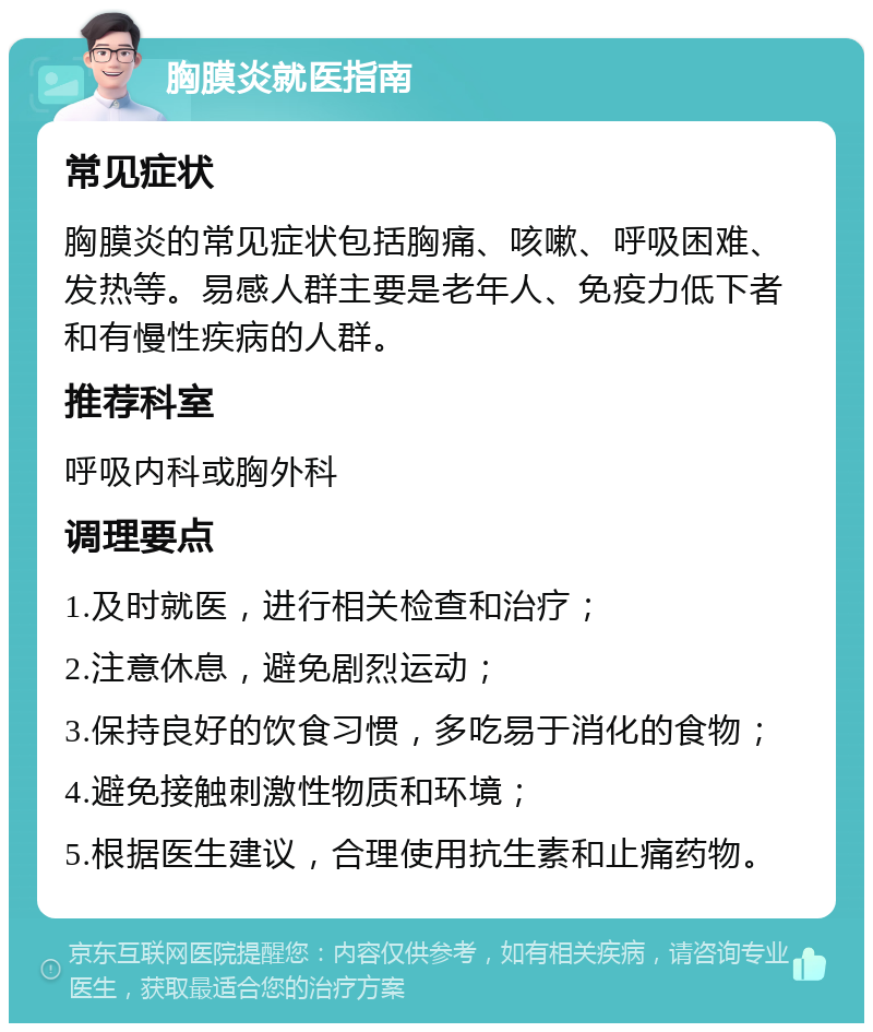 胸膜炎就医指南 常见症状 胸膜炎的常见症状包括胸痛、咳嗽、呼吸困难、发热等。易感人群主要是老年人、免疫力低下者和有慢性疾病的人群。 推荐科室 呼吸内科或胸外科 调理要点 1.及时就医，进行相关检查和治疗； 2.注意休息，避免剧烈运动； 3.保持良好的饮食习惯，多吃易于消化的食物； 4.避免接触刺激性物质和环境； 5.根据医生建议，合理使用抗生素和止痛药物。