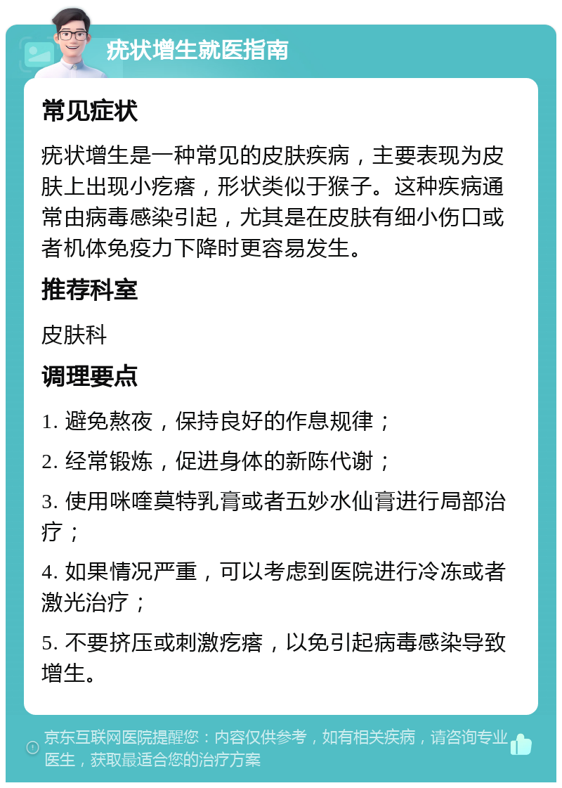 疣状增生就医指南 常见症状 疣状增生是一种常见的皮肤疾病，主要表现为皮肤上出现小疙瘩，形状类似于猴子。这种疾病通常由病毒感染引起，尤其是在皮肤有细小伤口或者机体免疫力下降时更容易发生。 推荐科室 皮肤科 调理要点 1. 避免熬夜，保持良好的作息规律； 2. 经常锻炼，促进身体的新陈代谢； 3. 使用咪喹莫特乳膏或者五妙水仙膏进行局部治疗； 4. 如果情况严重，可以考虑到医院进行冷冻或者激光治疗； 5. 不要挤压或刺激疙瘩，以免引起病毒感染导致增生。