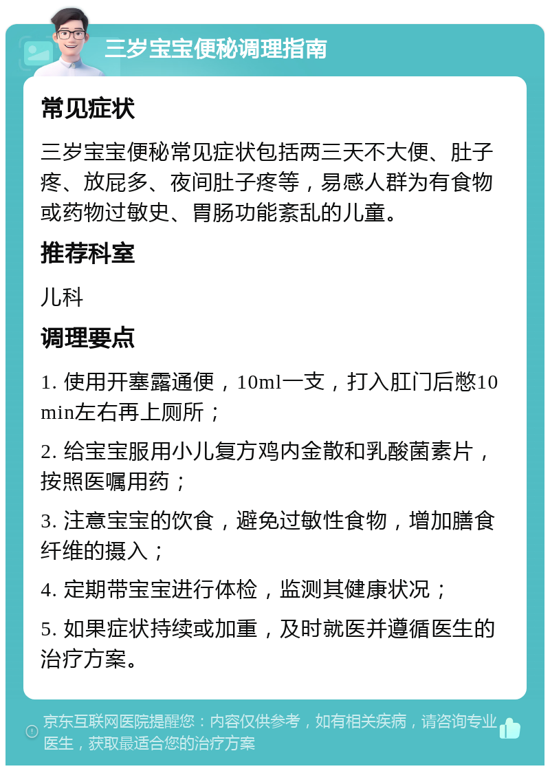 三岁宝宝便秘调理指南 常见症状 三岁宝宝便秘常见症状包括两三天不大便、肚子疼、放屁多、夜间肚子疼等，易感人群为有食物或药物过敏史、胃肠功能紊乱的儿童。 推荐科室 儿科 调理要点 1. 使用开塞露通便，10ml一支，打入肛门后憋10min左右再上厕所； 2. 给宝宝服用小儿复方鸡内金散和乳酸菌素片，按照医嘱用药； 3. 注意宝宝的饮食，避免过敏性食物，增加膳食纤维的摄入； 4. 定期带宝宝进行体检，监测其健康状况； 5. 如果症状持续或加重，及时就医并遵循医生的治疗方案。