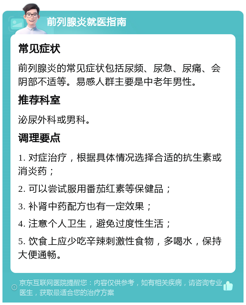 前列腺炎就医指南 常见症状 前列腺炎的常见症状包括尿频、尿急、尿痛、会阴部不适等。易感人群主要是中老年男性。 推荐科室 泌尿外科或男科。 调理要点 1. 对症治疗，根据具体情况选择合适的抗生素或消炎药； 2. 可以尝试服用番茄红素等保健品； 3. 补肾中药配方也有一定效果； 4. 注意个人卫生，避免过度性生活； 5. 饮食上应少吃辛辣刺激性食物，多喝水，保持大便通畅。