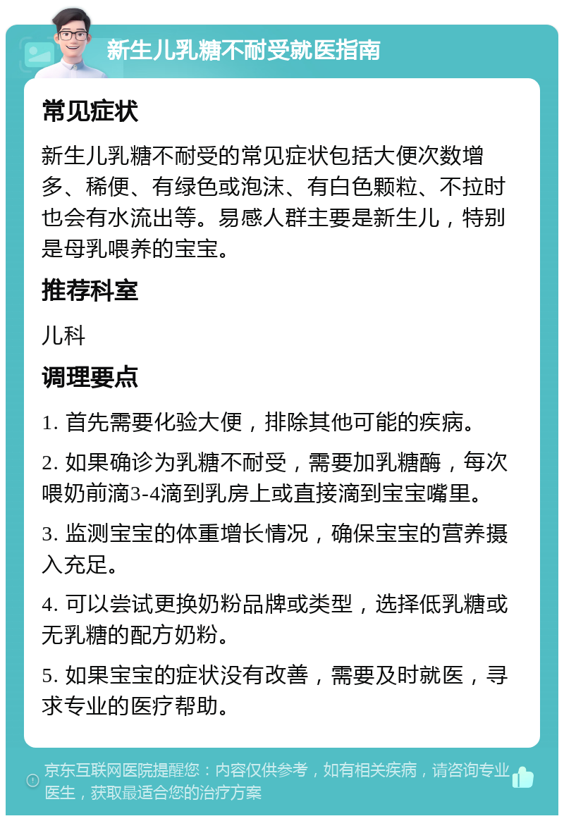 新生儿乳糖不耐受就医指南 常见症状 新生儿乳糖不耐受的常见症状包括大便次数增多、稀便、有绿色或泡沫、有白色颗粒、不拉时也会有水流出等。易感人群主要是新生儿，特别是母乳喂养的宝宝。 推荐科室 儿科 调理要点 1. 首先需要化验大便，排除其他可能的疾病。 2. 如果确诊为乳糖不耐受，需要加乳糖酶，每次喂奶前滴3-4滴到乳房上或直接滴到宝宝嘴里。 3. 监测宝宝的体重增长情况，确保宝宝的营养摄入充足。 4. 可以尝试更换奶粉品牌或类型，选择低乳糖或无乳糖的配方奶粉。 5. 如果宝宝的症状没有改善，需要及时就医，寻求专业的医疗帮助。