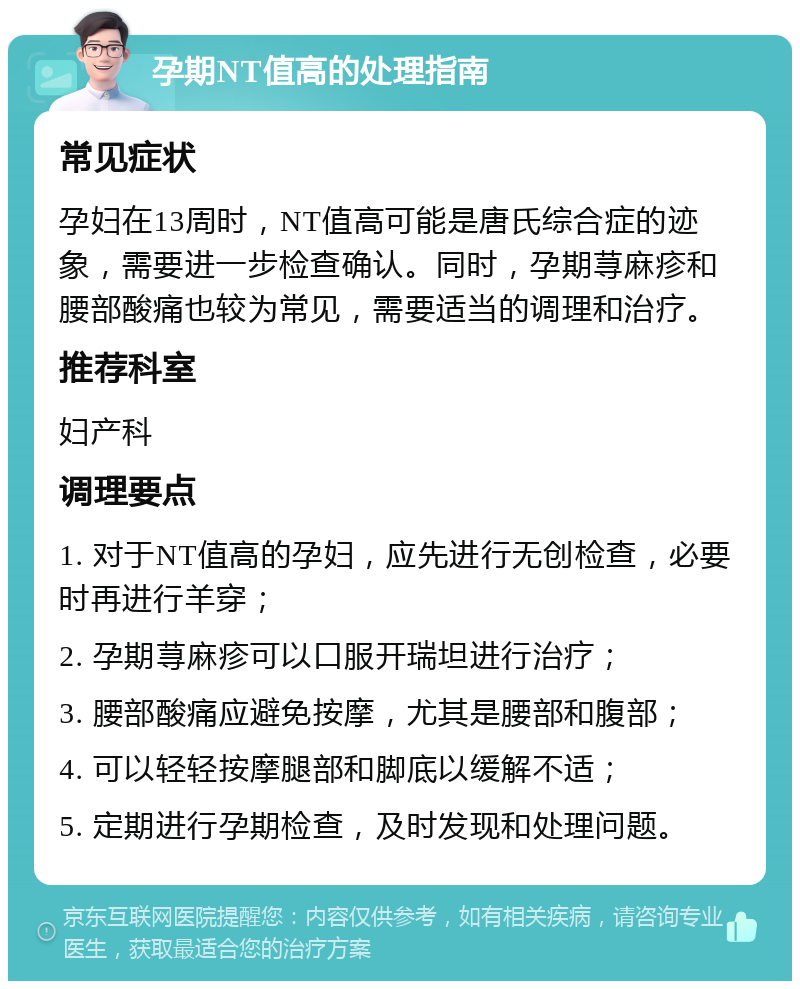 孕期NT值高的处理指南 常见症状 孕妇在13周时，NT值高可能是唐氏综合症的迹象，需要进一步检查确认。同时，孕期荨麻疹和腰部酸痛也较为常见，需要适当的调理和治疗。 推荐科室 妇产科 调理要点 1. 对于NT值高的孕妇，应先进行无创检查，必要时再进行羊穿； 2. 孕期荨麻疹可以口服开瑞坦进行治疗； 3. 腰部酸痛应避免按摩，尤其是腰部和腹部； 4. 可以轻轻按摩腿部和脚底以缓解不适； 5. 定期进行孕期检查，及时发现和处理问题。