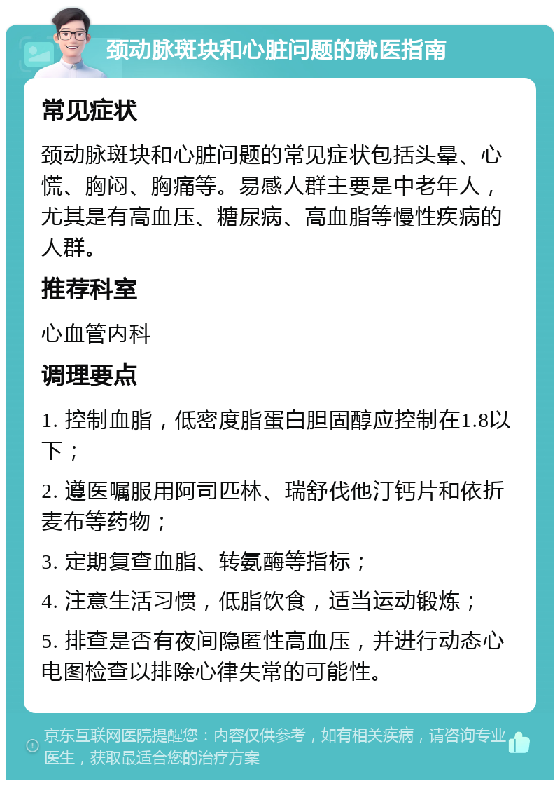 颈动脉斑块和心脏问题的就医指南 常见症状 颈动脉斑块和心脏问题的常见症状包括头晕、心慌、胸闷、胸痛等。易感人群主要是中老年人，尤其是有高血压、糖尿病、高血脂等慢性疾病的人群。 推荐科室 心血管内科 调理要点 1. 控制血脂，低密度脂蛋白胆固醇应控制在1.8以下； 2. 遵医嘱服用阿司匹林、瑞舒伐他汀钙片和依折麦布等药物； 3. 定期复查血脂、转氨酶等指标； 4. 注意生活习惯，低脂饮食，适当运动锻炼； 5. 排查是否有夜间隐匿性高血压，并进行动态心电图检查以排除心律失常的可能性。