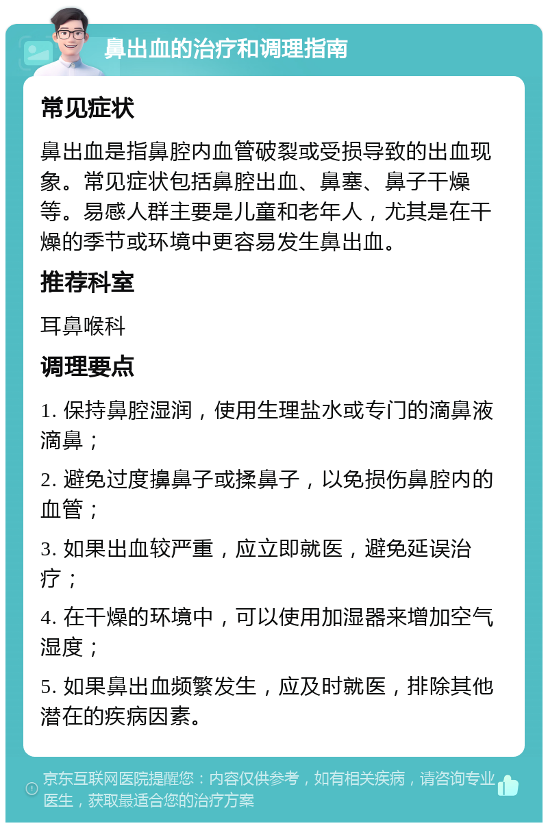 鼻出血的治疗和调理指南 常见症状 鼻出血是指鼻腔内血管破裂或受损导致的出血现象。常见症状包括鼻腔出血、鼻塞、鼻子干燥等。易感人群主要是儿童和老年人，尤其是在干燥的季节或环境中更容易发生鼻出血。 推荐科室 耳鼻喉科 调理要点 1. 保持鼻腔湿润，使用生理盐水或专门的滴鼻液滴鼻； 2. 避免过度擤鼻子或揉鼻子，以免损伤鼻腔内的血管； 3. 如果出血较严重，应立即就医，避免延误治疗； 4. 在干燥的环境中，可以使用加湿器来增加空气湿度； 5. 如果鼻出血频繁发生，应及时就医，排除其他潜在的疾病因素。