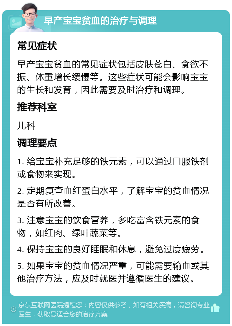 早产宝宝贫血的治疗与调理 常见症状 早产宝宝贫血的常见症状包括皮肤苍白、食欲不振、体重增长缓慢等。这些症状可能会影响宝宝的生长和发育，因此需要及时治疗和调理。 推荐科室 儿科 调理要点 1. 给宝宝补充足够的铁元素，可以通过口服铁剂或食物来实现。 2. 定期复查血红蛋白水平，了解宝宝的贫血情况是否有所改善。 3. 注意宝宝的饮食营养，多吃富含铁元素的食物，如红肉、绿叶蔬菜等。 4. 保持宝宝的良好睡眠和休息，避免过度疲劳。 5. 如果宝宝的贫血情况严重，可能需要输血或其他治疗方法，应及时就医并遵循医生的建议。