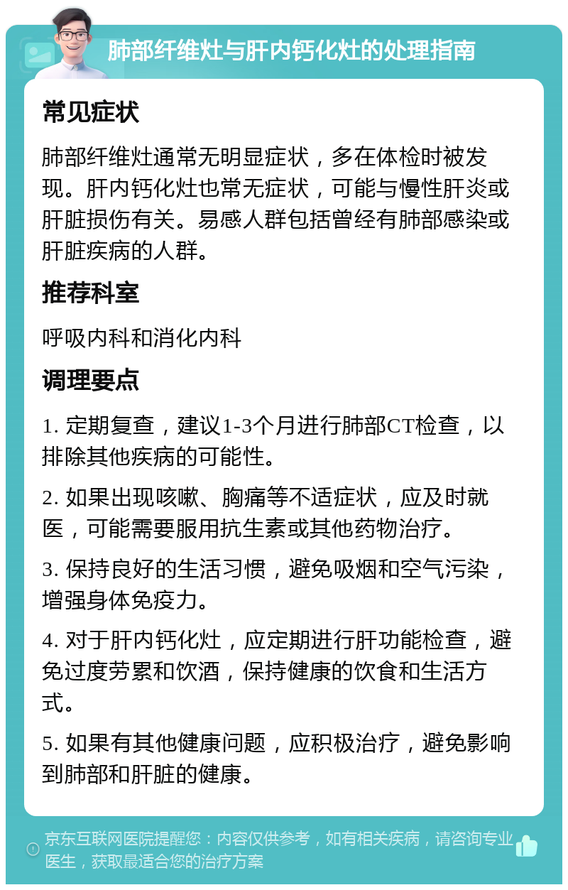 肺部纤维灶与肝内钙化灶的处理指南 常见症状 肺部纤维灶通常无明显症状，多在体检时被发现。肝内钙化灶也常无症状，可能与慢性肝炎或肝脏损伤有关。易感人群包括曾经有肺部感染或肝脏疾病的人群。 推荐科室 呼吸内科和消化内科 调理要点 1. 定期复查，建议1-3个月进行肺部CT检查，以排除其他疾病的可能性。 2. 如果出现咳嗽、胸痛等不适症状，应及时就医，可能需要服用抗生素或其他药物治疗。 3. 保持良好的生活习惯，避免吸烟和空气污染，增强身体免疫力。 4. 对于肝内钙化灶，应定期进行肝功能检查，避免过度劳累和饮酒，保持健康的饮食和生活方式。 5. 如果有其他健康问题，应积极治疗，避免影响到肺部和肝脏的健康。