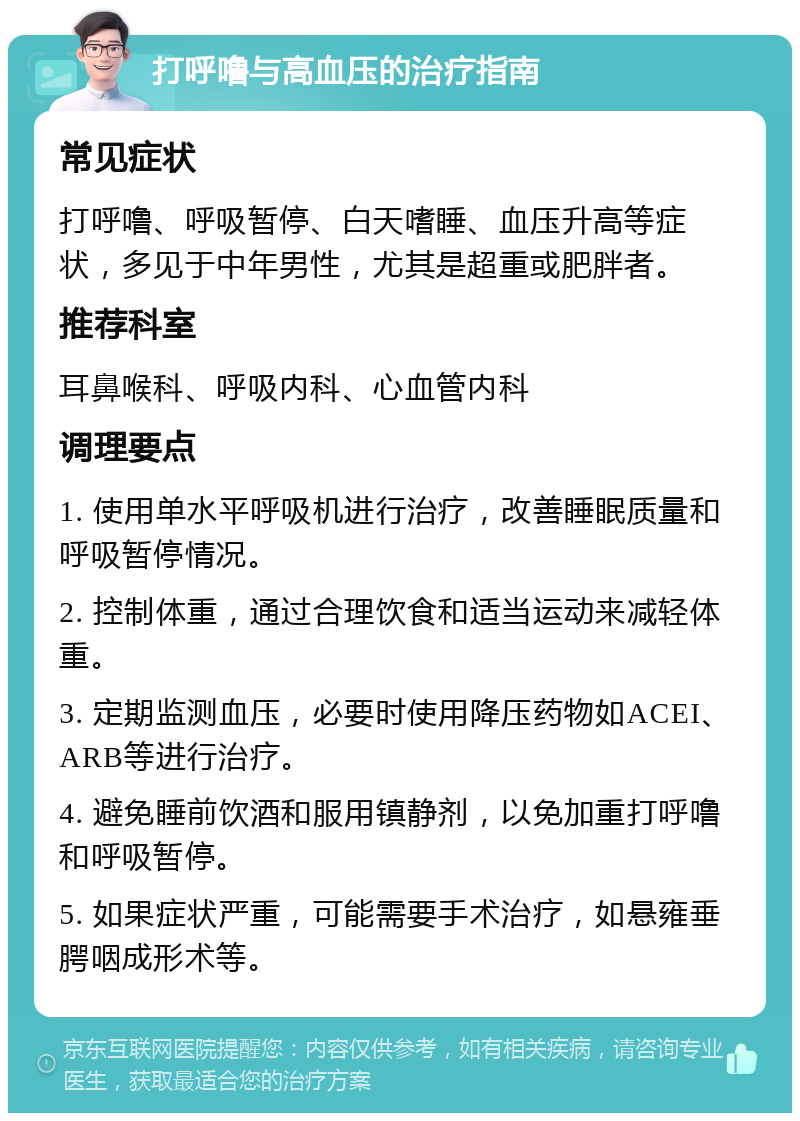 打呼噜与高血压的治疗指南 常见症状 打呼噜、呼吸暂停、白天嗜睡、血压升高等症状，多见于中年男性，尤其是超重或肥胖者。 推荐科室 耳鼻喉科、呼吸内科、心血管内科 调理要点 1. 使用单水平呼吸机进行治疗，改善睡眠质量和呼吸暂停情况。 2. 控制体重，通过合理饮食和适当运动来减轻体重。 3. 定期监测血压，必要时使用降压药物如ACEI、ARB等进行治疗。 4. 避免睡前饮酒和服用镇静剂，以免加重打呼噜和呼吸暂停。 5. 如果症状严重，可能需要手术治疗，如悬雍垂腭咽成形术等。