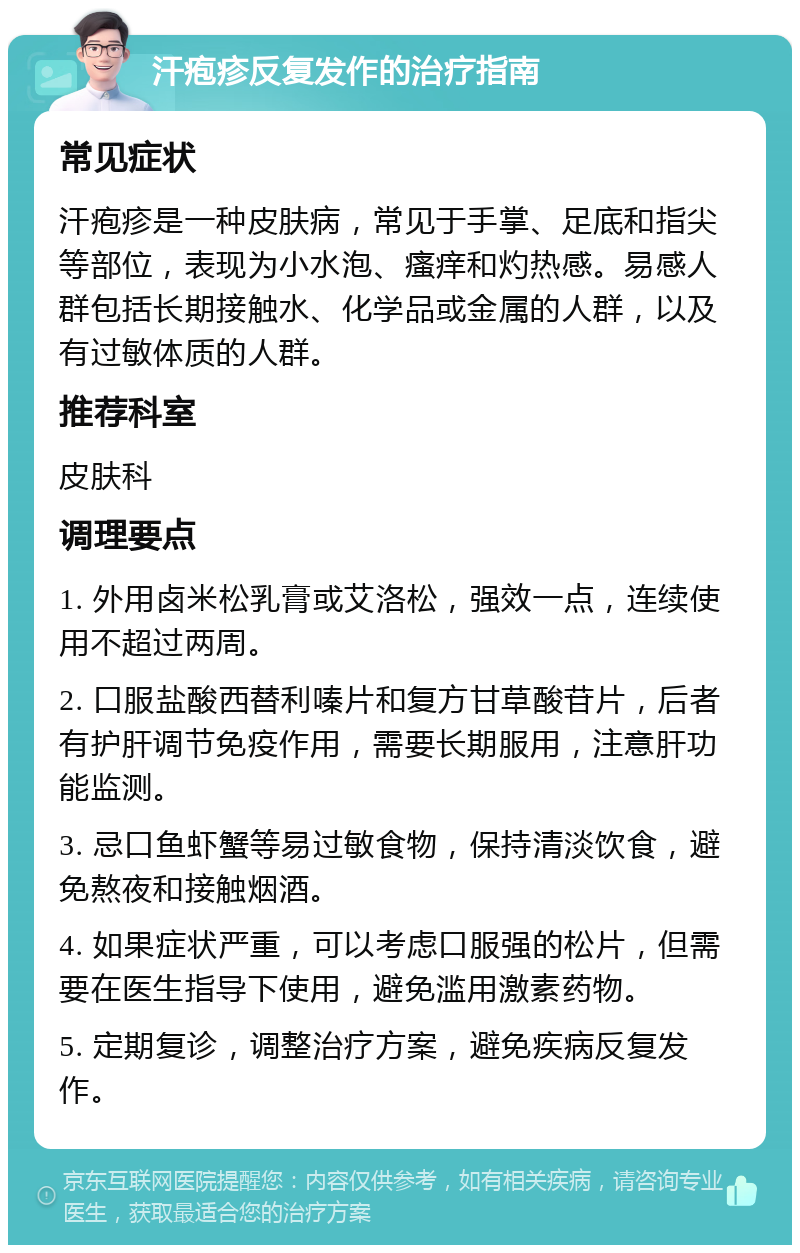 汗疱疹反复发作的治疗指南 常见症状 汗疱疹是一种皮肤病，常见于手掌、足底和指尖等部位，表现为小水泡、瘙痒和灼热感。易感人群包括长期接触水、化学品或金属的人群，以及有过敏体质的人群。 推荐科室 皮肤科 调理要点 1. 外用卤米松乳膏或艾洛松，强效一点，连续使用不超过两周。 2. 口服盐酸西替利嗪片和复方甘草酸苷片，后者有护肝调节免疫作用，需要长期服用，注意肝功能监测。 3. 忌口鱼虾蟹等易过敏食物，保持清淡饮食，避免熬夜和接触烟酒。 4. 如果症状严重，可以考虑口服强的松片，但需要在医生指导下使用，避免滥用激素药物。 5. 定期复诊，调整治疗方案，避免疾病反复发作。