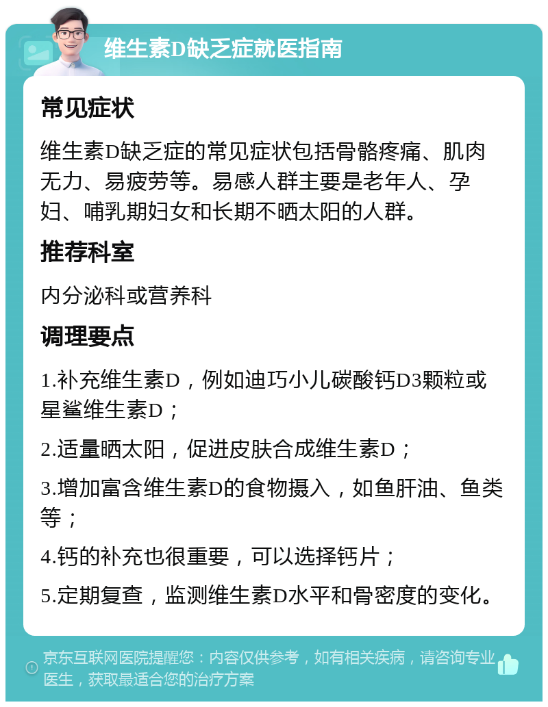 维生素D缺乏症就医指南 常见症状 维生素D缺乏症的常见症状包括骨骼疼痛、肌肉无力、易疲劳等。易感人群主要是老年人、孕妇、哺乳期妇女和长期不晒太阳的人群。 推荐科室 内分泌科或营养科 调理要点 1.补充维生素D，例如迪巧小儿碳酸钙D3颗粒或星鲨维生素D； 2.适量晒太阳，促进皮肤合成维生素D； 3.增加富含维生素D的食物摄入，如鱼肝油、鱼类等； 4.钙的补充也很重要，可以选择钙片； 5.定期复查，监测维生素D水平和骨密度的变化。