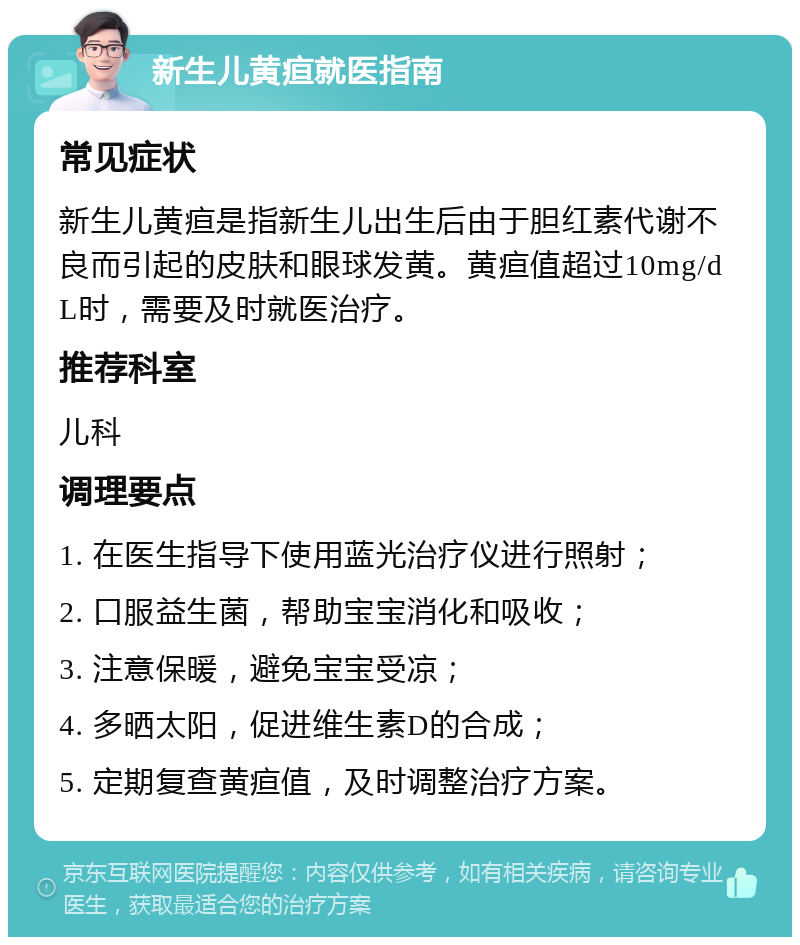 新生儿黄疸就医指南 常见症状 新生儿黄疸是指新生儿出生后由于胆红素代谢不良而引起的皮肤和眼球发黄。黄疸值超过10mg/dL时，需要及时就医治疗。 推荐科室 儿科 调理要点 1. 在医生指导下使用蓝光治疗仪进行照射； 2. 口服益生菌，帮助宝宝消化和吸收； 3. 注意保暖，避免宝宝受凉； 4. 多晒太阳，促进维生素D的合成； 5. 定期复查黄疸值，及时调整治疗方案。