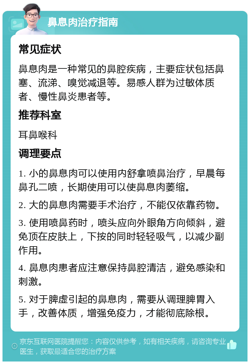 鼻息肉治疗指南 常见症状 鼻息肉是一种常见的鼻腔疾病，主要症状包括鼻塞、流涕、嗅觉减退等。易感人群为过敏体质者、慢性鼻炎患者等。 推荐科室 耳鼻喉科 调理要点 1. 小的鼻息肉可以使用内舒拿喷鼻治疗，早晨每鼻孔二喷，长期使用可以使鼻息肉萎缩。 2. 大的鼻息肉需要手术治疗，不能仅依靠药物。 3. 使用喷鼻药时，喷头应向外眼角方向倾斜，避免顶在皮肤上，下按的同时轻轻吸气，以减少副作用。 4. 鼻息肉患者应注意保持鼻腔清洁，避免感染和刺激。 5. 对于脾虚引起的鼻息肉，需要从调理脾胃入手，改善体质，增强免疫力，才能彻底除根。