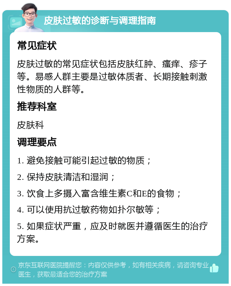 皮肤过敏的诊断与调理指南 常见症状 皮肤过敏的常见症状包括皮肤红肿、瘙痒、疹子等。易感人群主要是过敏体质者、长期接触刺激性物质的人群等。 推荐科室 皮肤科 调理要点 1. 避免接触可能引起过敏的物质； 2. 保持皮肤清洁和湿润； 3. 饮食上多摄入富含维生素C和E的食物； 4. 可以使用抗过敏药物如扑尔敏等； 5. 如果症状严重，应及时就医并遵循医生的治疗方案。