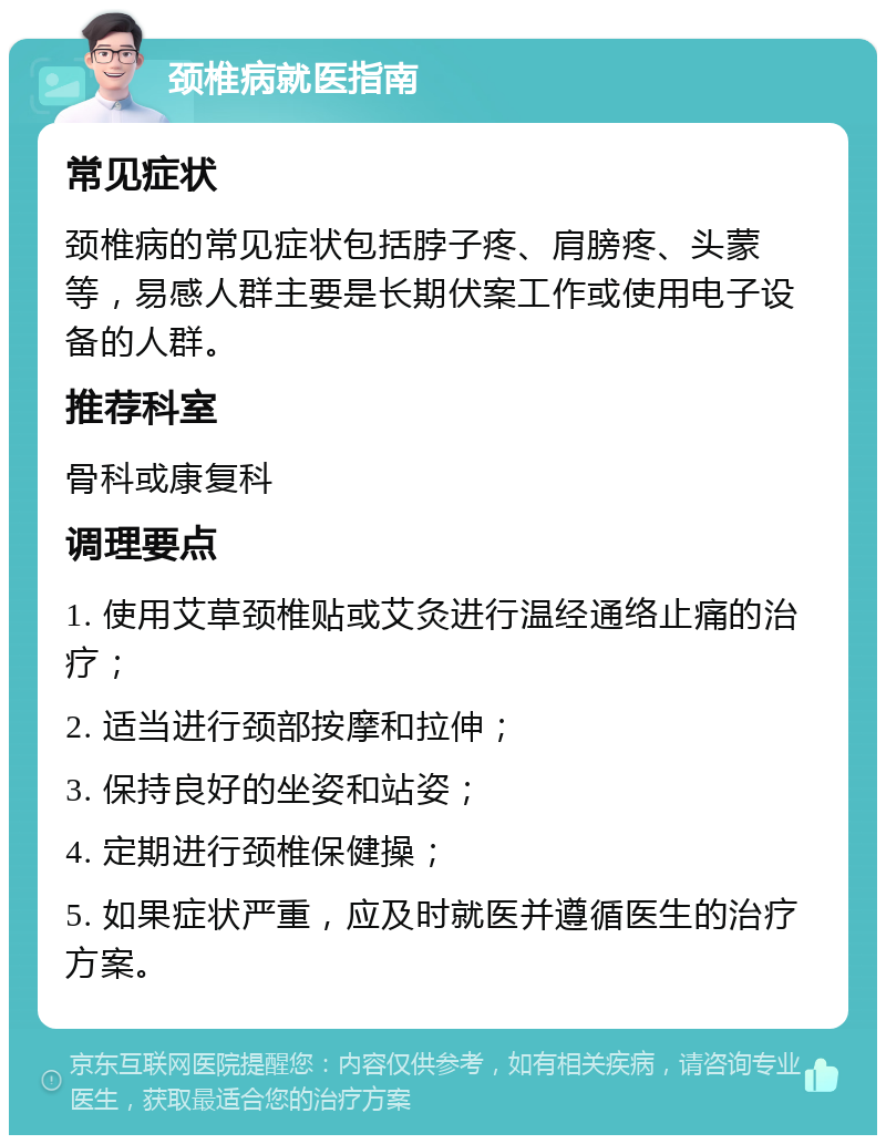 颈椎病就医指南 常见症状 颈椎病的常见症状包括脖子疼、肩膀疼、头蒙等，易感人群主要是长期伏案工作或使用电子设备的人群。 推荐科室 骨科或康复科 调理要点 1. 使用艾草颈椎贴或艾灸进行温经通络止痛的治疗； 2. 适当进行颈部按摩和拉伸； 3. 保持良好的坐姿和站姿； 4. 定期进行颈椎保健操； 5. 如果症状严重，应及时就医并遵循医生的治疗方案。