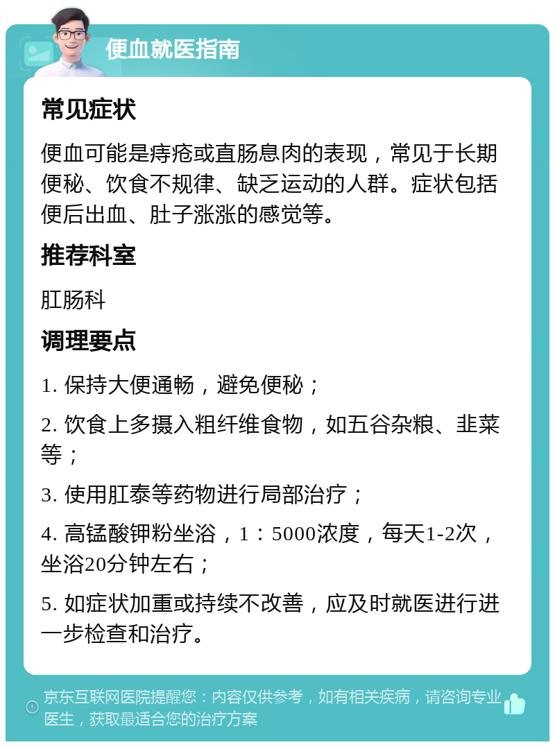 便血就医指南 常见症状 便血可能是痔疮或直肠息肉的表现，常见于长期便秘、饮食不规律、缺乏运动的人群。症状包括便后出血、肚子涨涨的感觉等。 推荐科室 肛肠科 调理要点 1. 保持大便通畅，避免便秘； 2. 饮食上多摄入粗纤维食物，如五谷杂粮、韭菜等； 3. 使用肛泰等药物进行局部治疗； 4. 高锰酸钾粉坐浴，1：5000浓度，每天1-2次，坐浴20分钟左右； 5. 如症状加重或持续不改善，应及时就医进行进一步检查和治疗。