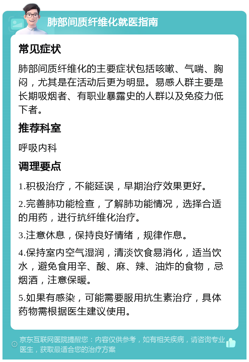 肺部间质纤维化就医指南 常见症状 肺部间质纤维化的主要症状包括咳嗽、气喘、胸闷，尤其是在活动后更为明显。易感人群主要是长期吸烟者、有职业暴露史的人群以及免疫力低下者。 推荐科室 呼吸内科 调理要点 1.积极治疗，不能延误，早期治疗效果更好。 2.完善肺功能检查，了解肺功能情况，选择合适的用药，进行抗纤维化治疗。 3.注意休息，保持良好情绪，规律作息。 4.保持室内空气湿润，清淡饮食易消化，适当饮水，避免食用辛、酸、麻、辣、油炸的食物，忌烟酒，注意保暖。 5.如果有感染，可能需要服用抗生素治疗，具体药物需根据医生建议使用。