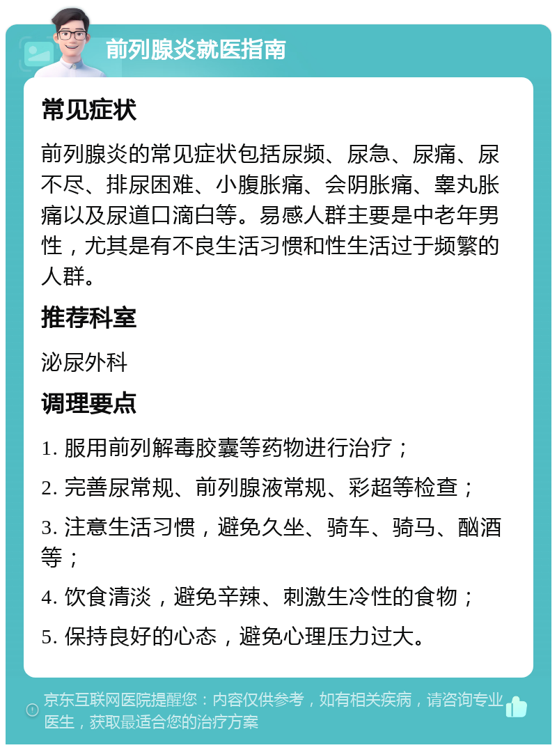 前列腺炎就医指南 常见症状 前列腺炎的常见症状包括尿频、尿急、尿痛、尿不尽、排尿困难、小腹胀痛、会阴胀痛、睾丸胀痛以及尿道口滴白等。易感人群主要是中老年男性，尤其是有不良生活习惯和性生活过于频繁的人群。 推荐科室 泌尿外科 调理要点 1. 服用前列解毒胶囊等药物进行治疗； 2. 完善尿常规、前列腺液常规、彩超等检查； 3. 注意生活习惯，避免久坐、骑车、骑马、酗酒等； 4. 饮食清淡，避免辛辣、刺激生冷性的食物； 5. 保持良好的心态，避免心理压力过大。