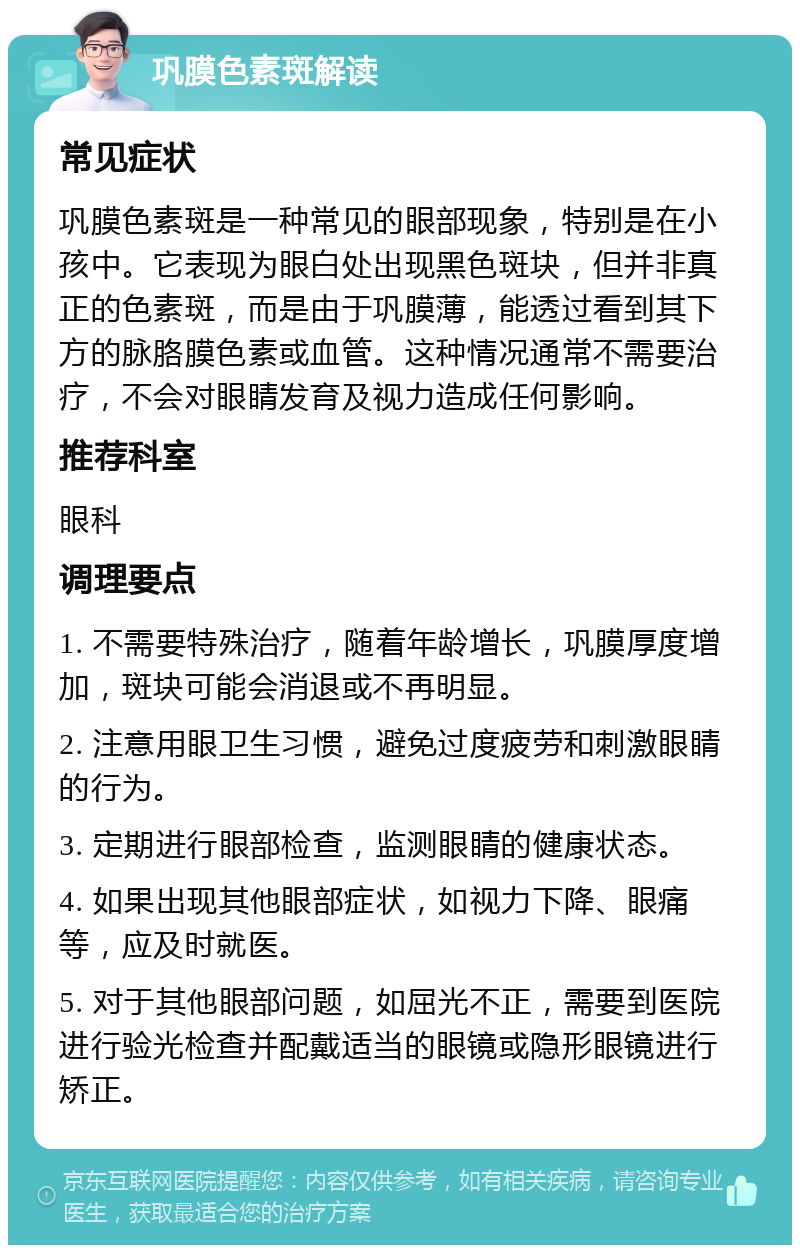 巩膜色素斑解读 常见症状 巩膜色素斑是一种常见的眼部现象，特别是在小孩中。它表现为眼白处出现黑色斑块，但并非真正的色素斑，而是由于巩膜薄，能透过看到其下方的脉胳膜色素或血管。这种情况通常不需要治疗，不会对眼睛发育及视力造成任何影响。 推荐科室 眼科 调理要点 1. 不需要特殊治疗，随着年龄增长，巩膜厚度增加，斑块可能会消退或不再明显。 2. 注意用眼卫生习惯，避免过度疲劳和刺激眼睛的行为。 3. 定期进行眼部检查，监测眼睛的健康状态。 4. 如果出现其他眼部症状，如视力下降、眼痛等，应及时就医。 5. 对于其他眼部问题，如屈光不正，需要到医院进行验光检查并配戴适当的眼镜或隐形眼镜进行矫正。