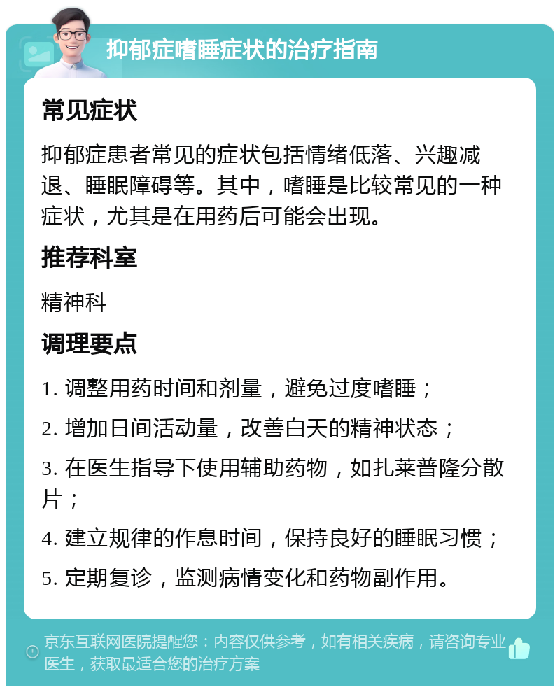 抑郁症嗜睡症状的治疗指南 常见症状 抑郁症患者常见的症状包括情绪低落、兴趣减退、睡眠障碍等。其中，嗜睡是比较常见的一种症状，尤其是在用药后可能会出现。 推荐科室 精神科 调理要点 1. 调整用药时间和剂量，避免过度嗜睡； 2. 增加日间活动量，改善白天的精神状态； 3. 在医生指导下使用辅助药物，如扎莱普隆分散片； 4. 建立规律的作息时间，保持良好的睡眠习惯； 5. 定期复诊，监测病情变化和药物副作用。