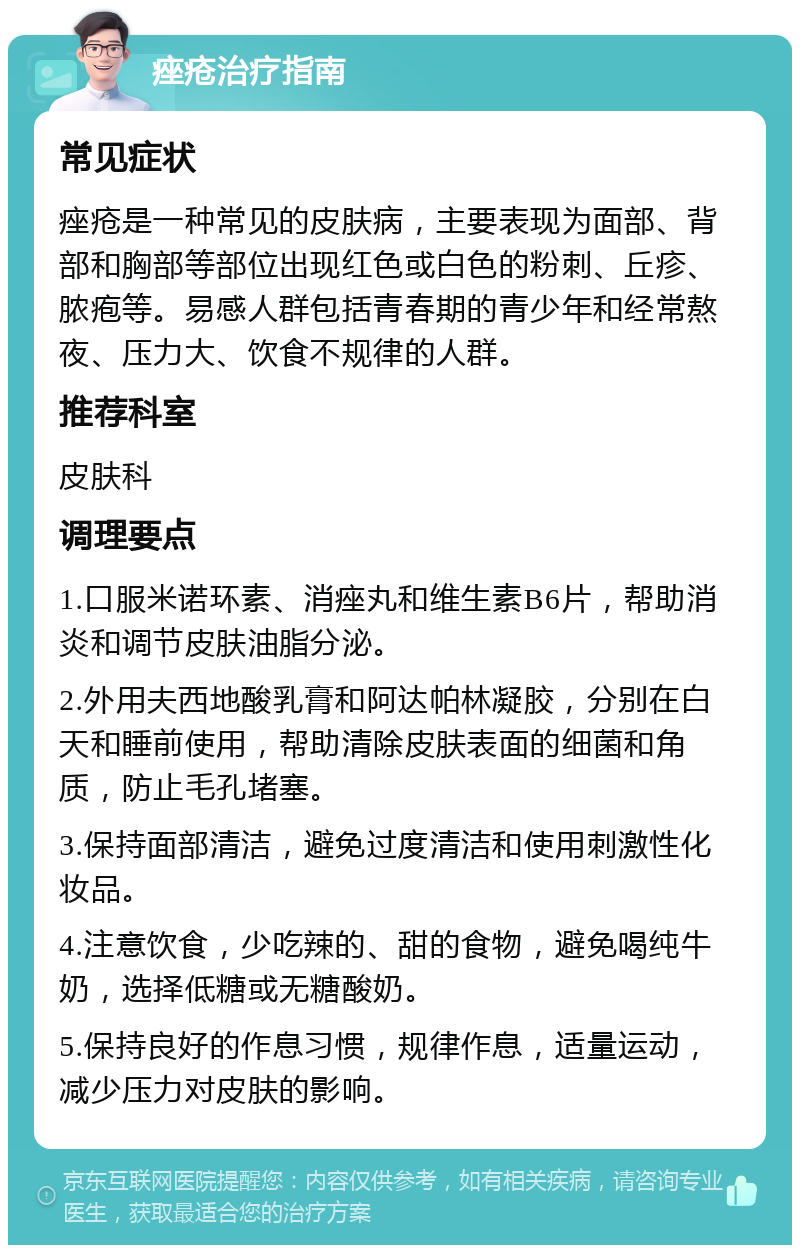 痤疮治疗指南 常见症状 痤疮是一种常见的皮肤病，主要表现为面部、背部和胸部等部位出现红色或白色的粉刺、丘疹、脓疱等。易感人群包括青春期的青少年和经常熬夜、压力大、饮食不规律的人群。 推荐科室 皮肤科 调理要点 1.口服米诺环素、消痤丸和维生素B6片，帮助消炎和调节皮肤油脂分泌。 2.外用夫西地酸乳膏和阿达帕林凝胶，分别在白天和睡前使用，帮助清除皮肤表面的细菌和角质，防止毛孔堵塞。 3.保持面部清洁，避免过度清洁和使用刺激性化妆品。 4.注意饮食，少吃辣的、甜的食物，避免喝纯牛奶，选择低糖或无糖酸奶。 5.保持良好的作息习惯，规律作息，适量运动，减少压力对皮肤的影响。