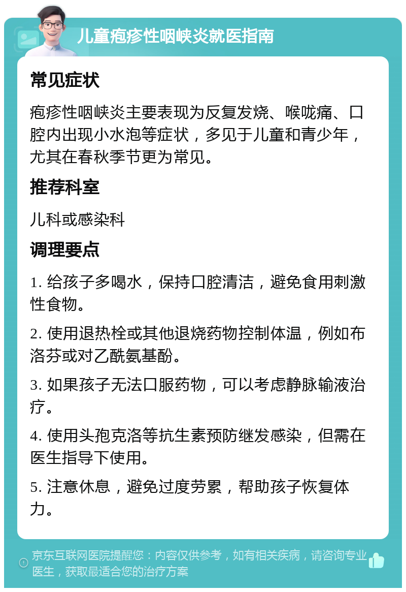 儿童疱疹性咽峡炎就医指南 常见症状 疱疹性咽峡炎主要表现为反复发烧、喉咙痛、口腔内出现小水泡等症状，多见于儿童和青少年，尤其在春秋季节更为常见。 推荐科室 儿科或感染科 调理要点 1. 给孩子多喝水，保持口腔清洁，避免食用刺激性食物。 2. 使用退热栓或其他退烧药物控制体温，例如布洛芬或对乙酰氨基酚。 3. 如果孩子无法口服药物，可以考虑静脉输液治疗。 4. 使用头孢克洛等抗生素预防继发感染，但需在医生指导下使用。 5. 注意休息，避免过度劳累，帮助孩子恢复体力。