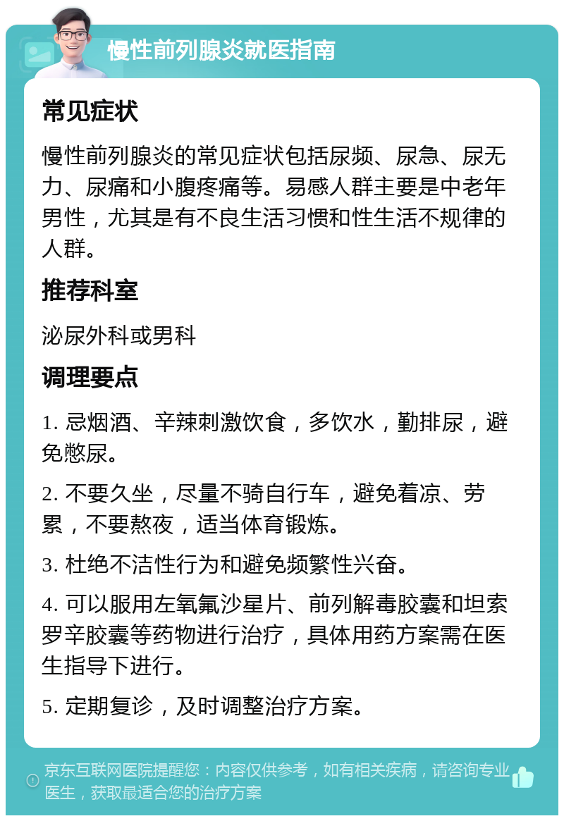 慢性前列腺炎就医指南 常见症状 慢性前列腺炎的常见症状包括尿频、尿急、尿无力、尿痛和小腹疼痛等。易感人群主要是中老年男性，尤其是有不良生活习惯和性生活不规律的人群。 推荐科室 泌尿外科或男科 调理要点 1. 忌烟酒、辛辣刺激饮食，多饮水，勤排尿，避免憋尿。 2. 不要久坐，尽量不骑自行车，避免着凉、劳累，不要熬夜，适当体育锻炼。 3. 杜绝不洁性行为和避免频繁性兴奋。 4. 可以服用左氧氟沙星片、前列解毒胶囊和坦索罗辛胶囊等药物进行治疗，具体用药方案需在医生指导下进行。 5. 定期复诊，及时调整治疗方案。