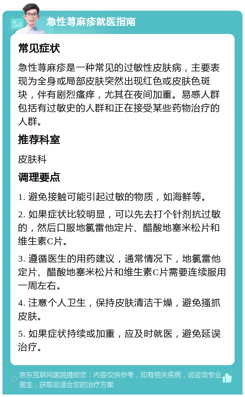 急性荨麻疹就医指南 常见症状 急性荨麻疹是一种常见的过敏性皮肤病，主要表现为全身或局部皮肤突然出现红色或皮肤色斑块，伴有剧烈瘙痒，尤其在夜间加重。易感人群包括有过敏史的人群和正在接受某些药物治疗的人群。 推荐科室 皮肤科 调理要点 1. 避免接触可能引起过敏的物质，如海鲜等。 2. 如果症状比较明显，可以先去打个针剂抗过敏的，然后口服地氯雷他定片、醋酸地塞米松片和维生素C片。 3. 遵循医生的用药建议，通常情况下，地氯雷他定片、醋酸地塞米松片和维生素C片需要连续服用一周左右。 4. 注意个人卫生，保持皮肤清洁干燥，避免搔抓皮肤。 5. 如果症状持续或加重，应及时就医，避免延误治疗。