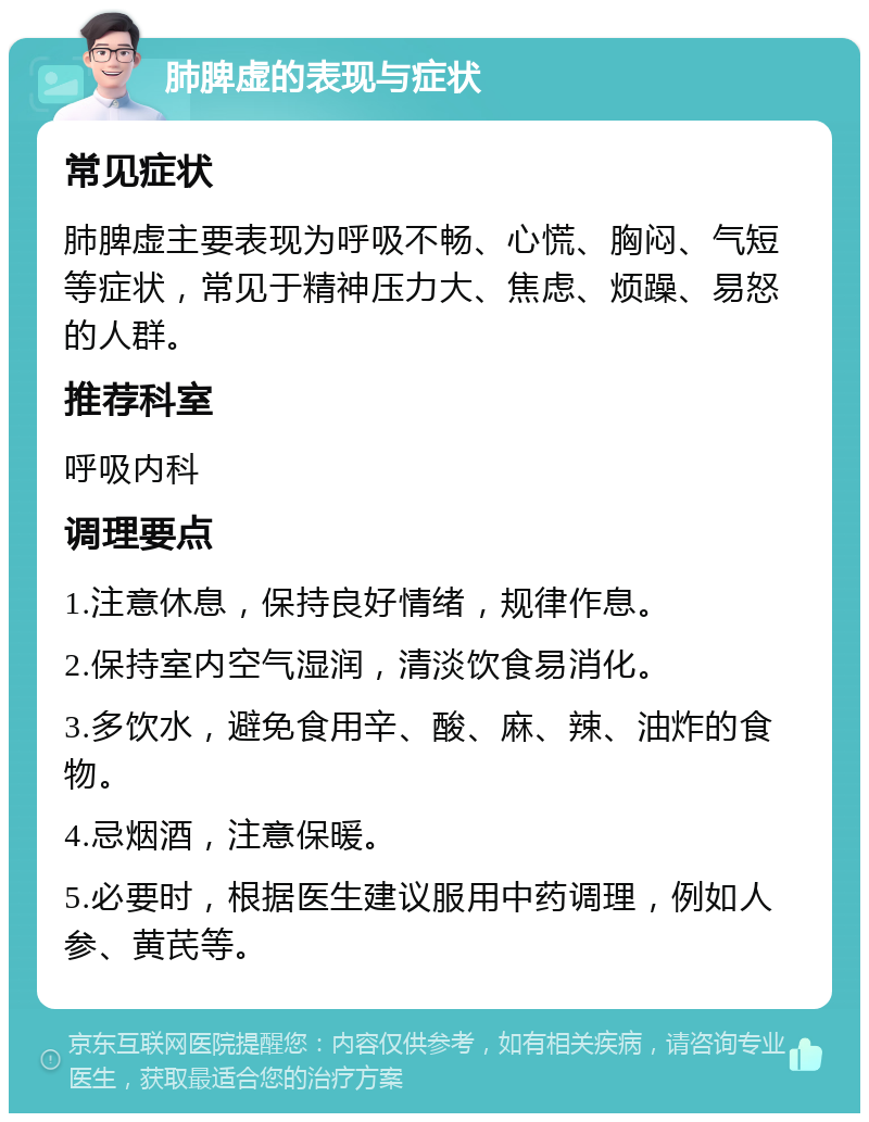 肺脾虚的表现与症状 常见症状 肺脾虚主要表现为呼吸不畅、心慌、胸闷、气短等症状，常见于精神压力大、焦虑、烦躁、易怒的人群。 推荐科室 呼吸内科 调理要点 1.注意休息，保持良好情绪，规律作息。 2.保持室内空气湿润，清淡饮食易消化。 3.多饮水，避免食用辛、酸、麻、辣、油炸的食物。 4.忌烟酒，注意保暖。 5.必要时，根据医生建议服用中药调理，例如人参、黄芪等。