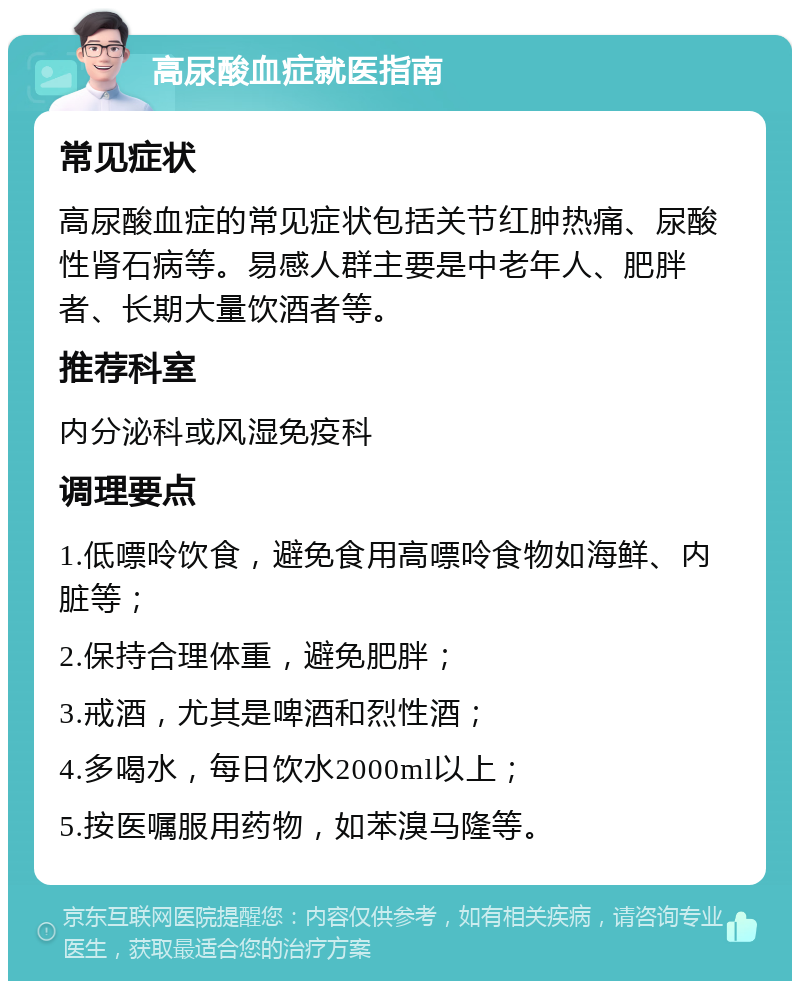 高尿酸血症就医指南 常见症状 高尿酸血症的常见症状包括关节红肿热痛、尿酸性肾石病等。易感人群主要是中老年人、肥胖者、长期大量饮酒者等。 推荐科室 内分泌科或风湿免疫科 调理要点 1.低嘌呤饮食，避免食用高嘌呤食物如海鲜、内脏等； 2.保持合理体重，避免肥胖； 3.戒酒，尤其是啤酒和烈性酒； 4.多喝水，每日饮水2000ml以上； 5.按医嘱服用药物，如苯溴马隆等。