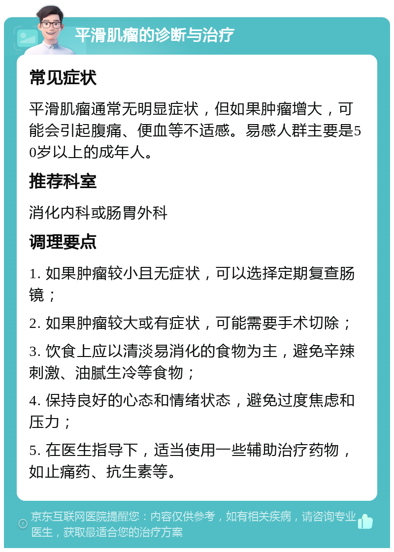 平滑肌瘤的诊断与治疗 常见症状 平滑肌瘤通常无明显症状，但如果肿瘤增大，可能会引起腹痛、便血等不适感。易感人群主要是50岁以上的成年人。 推荐科室 消化内科或肠胃外科 调理要点 1. 如果肿瘤较小且无症状，可以选择定期复查肠镜； 2. 如果肿瘤较大或有症状，可能需要手术切除； 3. 饮食上应以清淡易消化的食物为主，避免辛辣刺激、油腻生冷等食物； 4. 保持良好的心态和情绪状态，避免过度焦虑和压力； 5. 在医生指导下，适当使用一些辅助治疗药物，如止痛药、抗生素等。