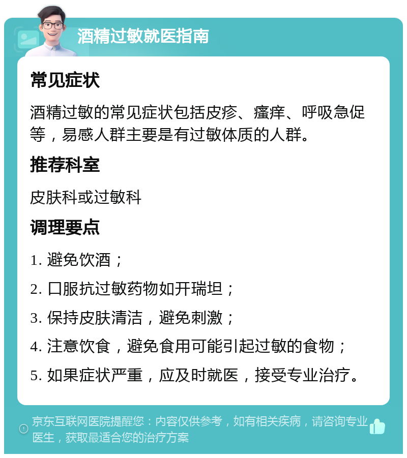 酒精过敏就医指南 常见症状 酒精过敏的常见症状包括皮疹、瘙痒、呼吸急促等，易感人群主要是有过敏体质的人群。 推荐科室 皮肤科或过敏科 调理要点 1. 避免饮酒； 2. 口服抗过敏药物如开瑞坦； 3. 保持皮肤清洁，避免刺激； 4. 注意饮食，避免食用可能引起过敏的食物； 5. 如果症状严重，应及时就医，接受专业治疗。