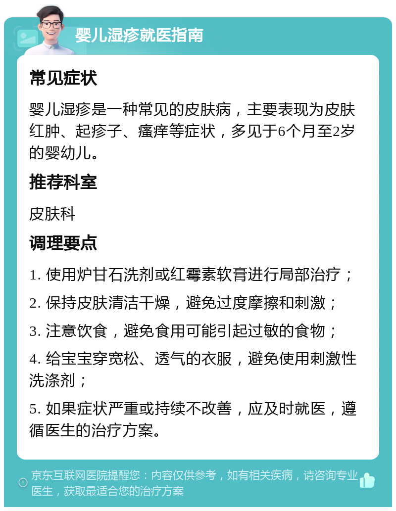 婴儿湿疹就医指南 常见症状 婴儿湿疹是一种常见的皮肤病，主要表现为皮肤红肿、起疹子、瘙痒等症状，多见于6个月至2岁的婴幼儿。 推荐科室 皮肤科 调理要点 1. 使用炉甘石洗剂或红霉素软膏进行局部治疗； 2. 保持皮肤清洁干燥，避免过度摩擦和刺激； 3. 注意饮食，避免食用可能引起过敏的食物； 4. 给宝宝穿宽松、透气的衣服，避免使用刺激性洗涤剂； 5. 如果症状严重或持续不改善，应及时就医，遵循医生的治疗方案。