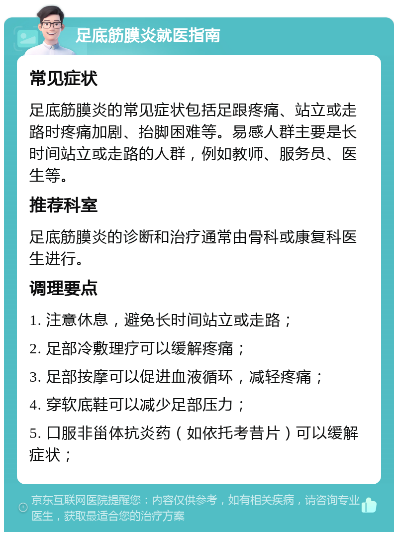 足底筋膜炎就医指南 常见症状 足底筋膜炎的常见症状包括足跟疼痛、站立或走路时疼痛加剧、抬脚困难等。易感人群主要是长时间站立或走路的人群，例如教师、服务员、医生等。 推荐科室 足底筋膜炎的诊断和治疗通常由骨科或康复科医生进行。 调理要点 1. 注意休息，避免长时间站立或走路； 2. 足部冷敷理疗可以缓解疼痛； 3. 足部按摩可以促进血液循环，减轻疼痛； 4. 穿软底鞋可以减少足部压力； 5. 口服非甾体抗炎药（如依托考昔片）可以缓解症状；