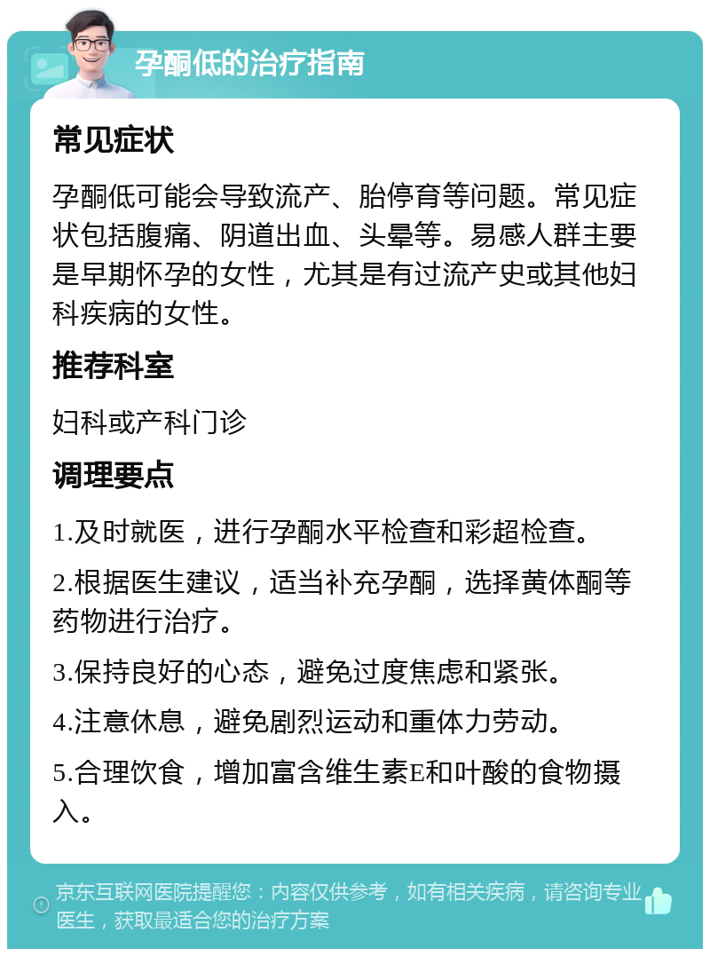 孕酮低的治疗指南 常见症状 孕酮低可能会导致流产、胎停育等问题。常见症状包括腹痛、阴道出血、头晕等。易感人群主要是早期怀孕的女性，尤其是有过流产史或其他妇科疾病的女性。 推荐科室 妇科或产科门诊 调理要点 1.及时就医，进行孕酮水平检查和彩超检查。 2.根据医生建议，适当补充孕酮，选择黄体酮等药物进行治疗。 3.保持良好的心态，避免过度焦虑和紧张。 4.注意休息，避免剧烈运动和重体力劳动。 5.合理饮食，增加富含维生素E和叶酸的食物摄入。