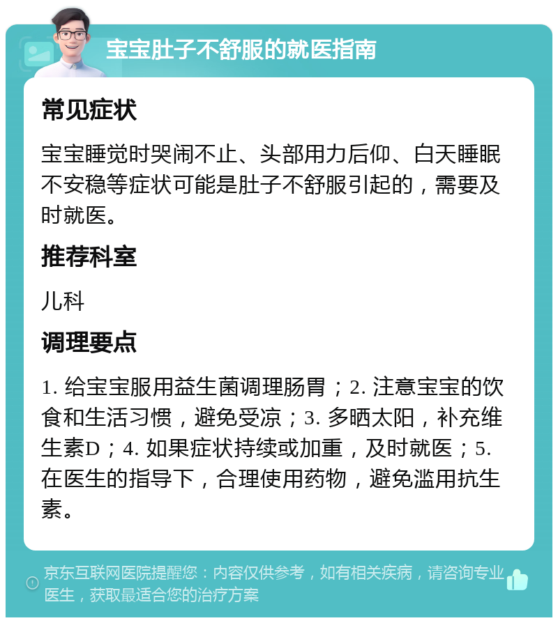 宝宝肚子不舒服的就医指南 常见症状 宝宝睡觉时哭闹不止、头部用力后仰、白天睡眠不安稳等症状可能是肚子不舒服引起的，需要及时就医。 推荐科室 儿科 调理要点 1. 给宝宝服用益生菌调理肠胃；2. 注意宝宝的饮食和生活习惯，避免受凉；3. 多晒太阳，补充维生素D；4. 如果症状持续或加重，及时就医；5. 在医生的指导下，合理使用药物，避免滥用抗生素。